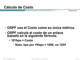 Cálculo de Costo OSPF usa el Costo como su única métrica. OSPF calcula el costo de un enlace basado en la siguiente fórmula: 10 8 /bps = Costo Nota: bps por 1Kbps = 1000, no 1024 