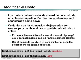 Modificar el Costo Los routers deberán estar de acuerdo en el costo de un enlace compartido. De otro modo, el enlace será considerado como down. Cualquiera de los comandos abajo pueden ser usados para cambiar el costo predeterminado de un enlace. En un ambiente multivendor, use el comando  ip ospf cost  para asegurarse que los routers están de acuerdo. Use el comando  bandwidth  para cambiar el default al actual ancho de banda contratado. Router(config-if)#ip ospf cost  number Router(config-if)#bandwidth  kps 