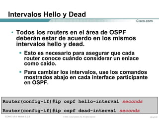 Intervalos Hello y Dead Todos los routers en el área de OSPF deberán estar de acuerdo en los mismos intervalos hello y dead. Esto es necesario para asegurar que cada router conoce cuándo considerar un enlace como caído. Para cambiar los intervalos, use los comandos mostrados abajo en cada interface participante en OSPF. Router(config-if)#ip ospf hello-interval   seconds   Router(config-if)#ip ospf dead-interval   seconds   