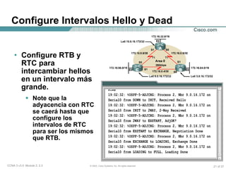 Configure Intervalos Hello y Dead Configure RTB y RTC para intercambiar hellos en un intervalo más grande. Note que la adyacencia con RTC se caerá hasta que configure los intervalos de RTC para ser los mismos que RTB. 