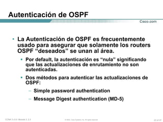 La Autenticación de OSPF es frecuentemente usado para asegurar que solamente los routers OSPF “deseados” se unan al área. Por default, la autenticación es “nula” significando que las actualizaciones de enrutamiento no son autenticadas. Dos métodos para autenticar las actualizaciones de OSPF: Simple password authentication Message Digest authentication (MD-5) Autenticación de OSPF 