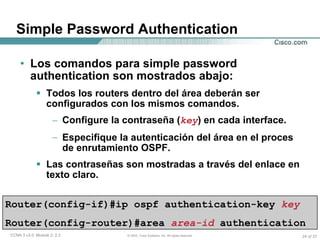 Simple Password Authentication Los comandos para simple password authentication son mostrados abajo: Todos los routers dentro del área deberán ser configurados con los mismos comandos. Configure la contraseña ( key ) en cada interface. Especifique la autenticación del área en el proces de enrutamiento OSPF. Las contraseñas son mostradas a través del enlace en texto claro. Router(config-if)#ip ospf authentication-key   key   Router(config-router)#area   area-id   authentication 
