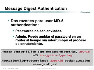 Message Digest Authentication Dos razones para usar MD-5 authentication: Passwords no son enviados. Admin. Puede ambiar el password en un router al tiempo sin interrumbpir el proceso de enrutamiento. Router(config-if)#ip ospf message-digest-key   key-id  md5   encryption-type key   Router(config-router)#area  area-id   authentication message-digest  