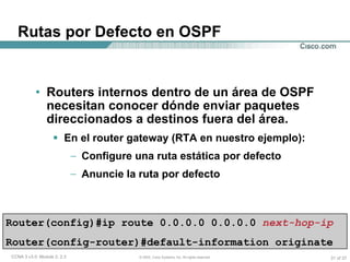 Rutas por Defecto en OSPF Routers internos dentro de un área de OSPF necesitan conocer dónde enviar paquetes direccionados a destinos fuera del área. En el router gateway (RTA en nuestro ejemplo): Configure una ruta estática por defecto  Anuncie la ruta por defecto Router(config)#ip route 0.0.0.0 0.0.0.0   next-hop-ip   Router(config-router)#default-information originate  