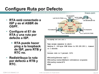 Configure Ruta por Defecto RTA está conectado a ISP y es el ASBR de OSPF. Configure el E1 de RTA y una ruta por defecto a ISP. RTA puede hacer ping a la loopback de ISP, pero RTB y RTC no. Redistribuya la ruta por defecto a RTB y RTC. 