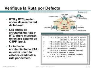 Verifique la Ruta por Defecto RTB y RTC pueden ahora alcanzar la red de Internet. Las tablas de enrutamiento RTB y RTC ahora muestran un enlace externo de OSPF tipo 2. La tabla de enrutamiento de RTA muestra una ruta estática candidata a ruta por defecto. 