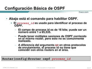Abajo está el comando para habilitar OSPF. El   process_id   es usado para identificar el proceso de  OSPF. El campo de process id es de 16 bits; puede ser un número entre 1 a 65,535. Puede tener múltiples sesiones de OSPF corriendo en el mismo router, pero esto no es comúnmente realizado. A diferencia del argumento  AS  en otros protocolos de enrutamiento, el process id no tiene que coincidir con otros routers en el área. Configuración Básica de OSPF Router(config)#router ospf  process_id 