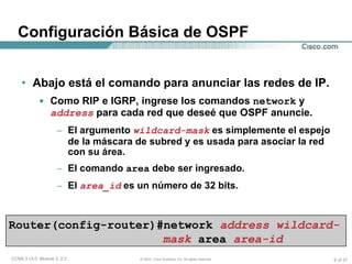 Abajo está el comando para anunciar las redes de IP. Como RIP e IGRP, ingrese los comandos  network  y  address  para cada red que deseé que OSPF anuncie. El argumento  wildcard-mask  es simplemente el espejo de la máscara de subred y es usada para asociar la red con su área. El comando  area  debe ser ingresado. El  area_id  es un número de 32 bits.  Configuración Básica de OSPF Router(config-router)#network  address wildcard-mask   area   area-id 