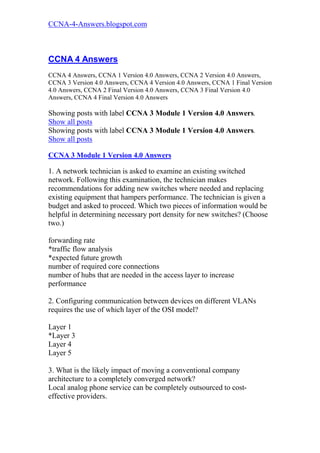 CCNA-4-Answers.blogspot.com



CCNA 4 Answers
CCNA 4 Answers, CCNA 1 Version 4.0 Answers, CCNA 2 Version 4.0 Answers,
CCNA 3 Version 4.0 Answers, CCNA 4 Version 4.0 Answers, CCNA 1 Final Version
4.0 Answers, CCNA 2 Final Version 4.0 Answers, CCNA 3 Final Version 4.0
Answers, CCNA 4 Final Version 4.0 Answers

Showing posts with label CCNA 3 Module 1 Version 4.0 Answers.
Show all posts
Showing posts with label CCNA 3 Module 1 Version 4.0 Answers.
Show all posts

CCNA 3 Module 1 Version 4.0 Answers

1. A network technician is asked to examine an existing switched
network. Following this examination, the technician makes
recommendations for adding new switches where needed and replacing
existing equipment that hampers performance. The technician is given a
budget and asked to proceed. Which two pieces of information would be
helpful in determining necessary port density for new switches? (Choose
two.)

forwarding rate
*traffic flow analysis
*expected future growth
number of required core connections
number of hubs that are needed in the access layer to increase
performance

2. Configuring communication between devices on different VLANs
requires the use of which layer of the OSI model?

Layer 1
*Layer 3
Layer 4
Layer 5

3. What is the likely impact of moving a conventional company
architecture to a completely converged network?
Local analog phone service can be completely outsourced to cost-
effective providers.
 