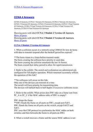 CCNA-4-Answers.blogspot.com



CCNA 4 Answers
CCNA 4 Answers, CCNA 1 Version 4.0 Answers, CCNA 2 Version 4.0 Answers,
CCNA 3 Version 4.0 Answers, CCNA 4 Version 4.0 Answers, CCNA 1 Final Version
4.0 Answers, CCNA 2 Final Version 4.0 Answers, CCNA 3 Final Version 4.0
Answers, CCNA 4 Final Version 4.0 Answers

Showing posts with label CCNA 3 Module 2 Version 4.0 Answers.
Show all posts
Showing posts with label CCNA 3 Module 2 Version 4.0 Answers.
Show all posts

CCNA 3 Module 2 Version 4.0 Answers

1. When a collision occurs in a network using CSMA/CD, how do hosts
with data to transmit respond after the backoff period has expired?

**The hosts return to a listen-before-transmit mode.
The hosts creating the collision have priority to send data.
The hosts creating the collision retransmit the last 16 frames.
The hosts extend their delay period to allow for rapid transmission.

2. Refer to the exhibit. The switch and workstation are administratively
configured for full-duplex operation. Which statement accurately reflects
the operation of this link?

**No collisions will occur on this link.
Only one of the devices can transmit at a time.
The switch will have priority for transmitting data.
The devices will default back to half duplex if excessive collisions occur.

3. Refer to the exhibit. What action does SW1 take on a frame sent from
PC_A to PC_C if the MAC address table of SW1 is empty?

SW1 drops the frame.
**SW1 floods the frame on all ports on SW1, except port Fa0/1.
SW1 floods the frame on all ports on the switch, except Fa0/23 and
Fa0/1.
SW1 uses the CDP protocol to synchronize the MAC tables on both
switches and then forwards the frame to all ports on SW2.

4. When a switch receives a frame and the source MAC address is not
 