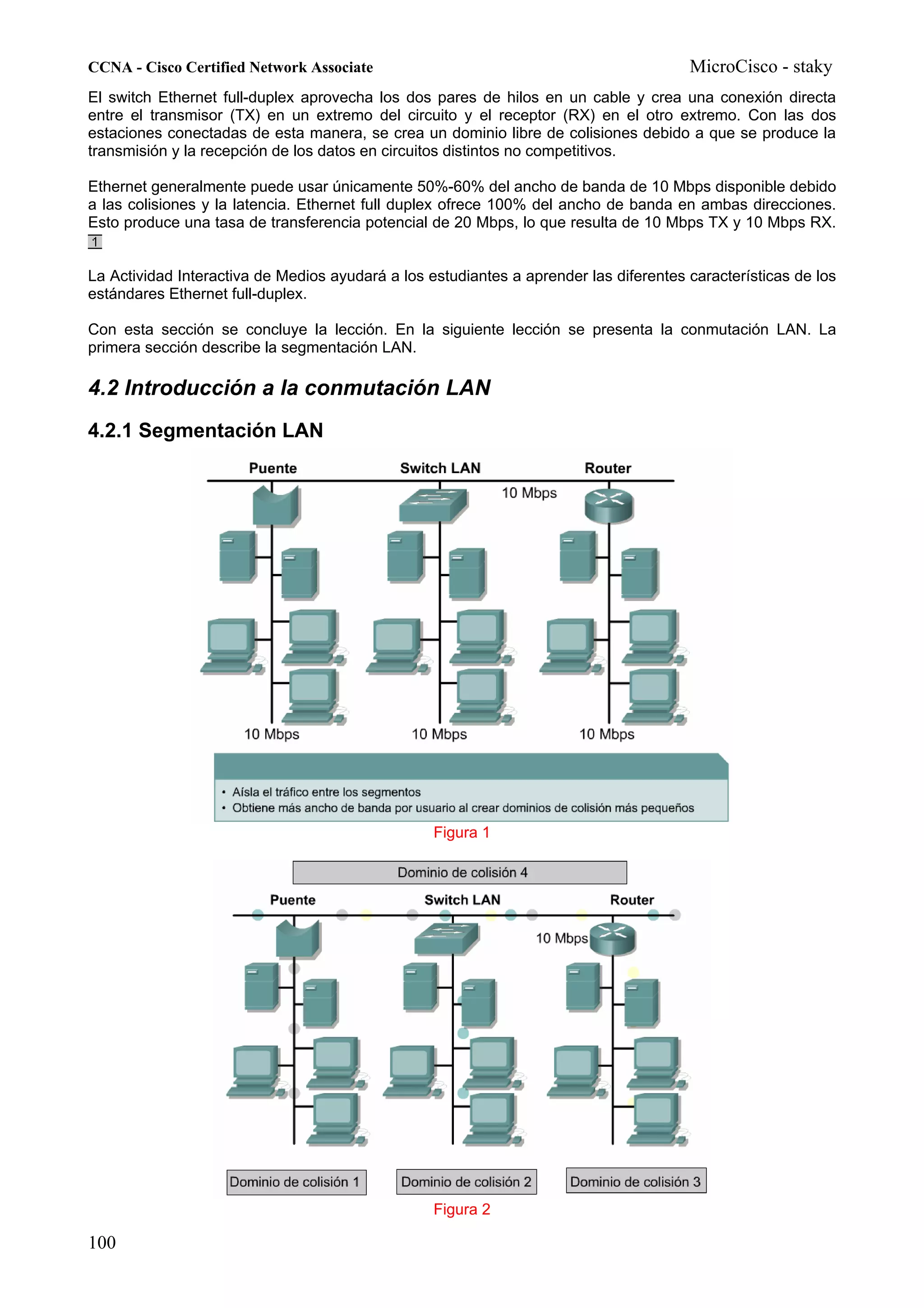 CCNA - Cisco Certified Network Associate                                               MicroCisco - staky
El switch Ethernet full-duplex aprovecha los dos pares de hilos en un cable y crea una conexión directa
entre el transmisor (TX) en un extremo del circuito y el receptor (RX) en el otro extremo. Con las dos
estaciones conectadas de esta manera, se crea un dominio libre de colisiones debido a que se produce la
transmisión y la recepción de los datos en circuitos distintos no competitivos.

Ethernet generalmente puede usar únicamente 50%-60% del ancho de banda de 10 Mbps disponible debido
a las colisiones y la latencia. Ethernet full duplex ofrece 100% del ancho de banda en ambas direcciones.
Esto produce una tasa de transferencia potencial de 20 Mbps, lo que resulta de 10 Mbps TX y 10 Mbps RX.


La Actividad Interactiva de Medios ayudará a los estudiantes a aprender las diferentes características de los
estándares Ethernet full-duplex.

Con esta sección se concluye la lección. En la siguiente lección se presenta la conmutación LAN. La
primera sección describe la segmentación LAN.

4.2 Introducción a la conmutación LAN
4.2.1 Segmentación LAN




                                                  Figura 1




                                                  Figura 2

100
 