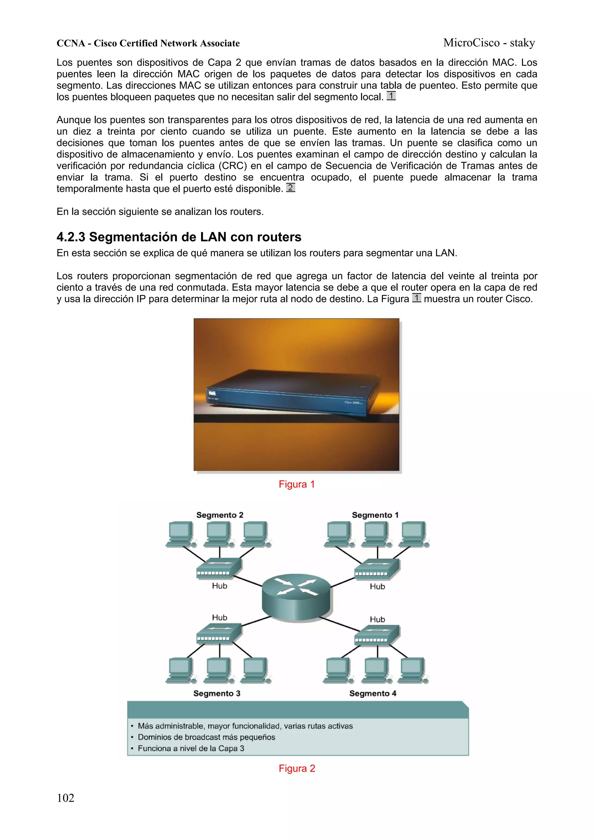 CCNA - Cisco Certified Network Associate                                             MicroCisco - staky
Los puentes son dispositivos de Capa 2 que envían tramas de datos basados en la dirección MAC. Los
puentes leen la dirección MAC origen de los paquetes de datos para detectar los dispositivos en cada
segmento. Las direcciones MAC se utilizan entonces para construir una tabla de puenteo. Esto permite que
los puentes bloqueen paquetes que no necesitan salir del segmento local.

Aunque los puentes son transparentes para los otros dispositivos de red, la latencia de una red aumenta en
un diez a treinta por ciento cuando se utiliza un puente. Este aumento en la latencia se debe a las
decisiones que toman los puentes antes de que se envíen las tramas. Un puente se clasifica como un
dispositivo de almacenamiento y envío. Los puentes examinan el campo de dirección destino y calculan la
verificación por redundancia cíclica (CRC) en el campo de Secuencia de Verificación de Tramas antes de
enviar la trama. Si el puerto destino se encuentra ocupado, el puente puede almacenar la trama
temporalmente hasta que el puerto esté disponible.

En la sección siguiente se analizan los routers.

4.2.3 Segmentación de LAN con routers
En esta sección se explica de qué manera se utilizan los routers para segmentar una LAN.

Los routers proporcionan segmentación de red que agrega un factor de latencia del veinte al treinta por
ciento a través de una red conmutada. Esta mayor latencia se debe a que el router opera en la capa de red
y usa la dirección IP para determinar la mejor ruta al nodo de destino. La Figura muestra un router Cisco.




                                                   Figura 1




                                                   Figura 2


102
 