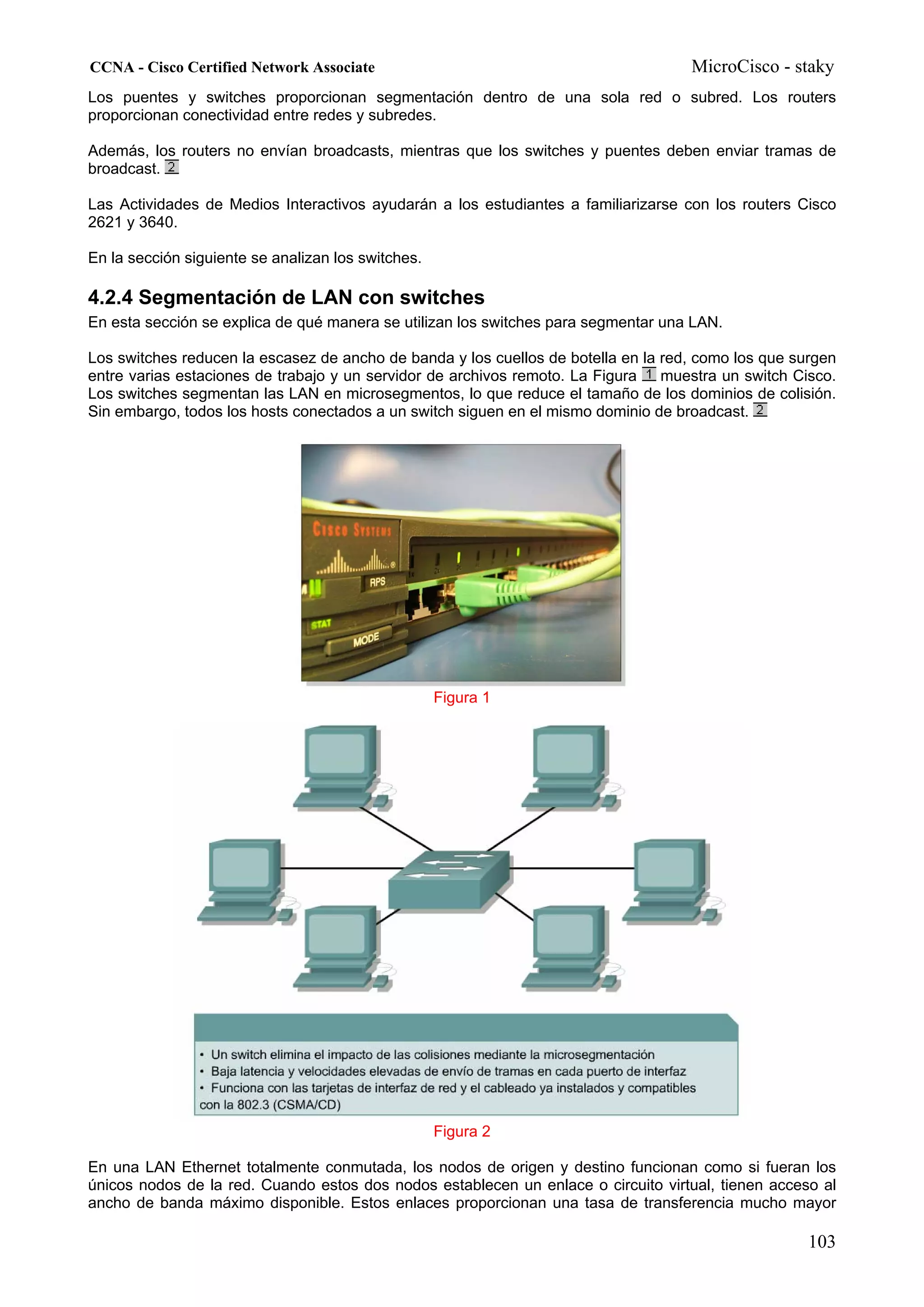 CCNA - Cisco Certified Network Associate                                            MicroCisco - staky
Los puentes y switches proporcionan segmentación dentro de una sola red o subred. Los routers
proporcionan conectividad entre redes y subredes.

Además, los routers no envían broadcasts, mientras que los switches y puentes deben enviar tramas de
broadcast.

Las Actividades de Medios Interactivos ayudarán a los estudiantes a familiarizarse con los routers Cisco
2621 y 3640.

En la sección siguiente se analizan los switches.

4.2.4 Segmentación de LAN con switches
En esta sección se explica de qué manera se utilizan los switches para segmentar una LAN.

Los switches reducen la escasez de ancho de banda y los cuellos de botella en la red, como los que surgen
entre varias estaciones de trabajo y un servidor de archivos remoto. La Figura   muestra un switch Cisco.
Los switches segmentan las LAN en microsegmentos, lo que reduce el tamaño de los dominios de colisión.
Sin embargo, todos los hosts conectados a un switch siguen en el mismo dominio de broadcast.




                                                    Figura 1




                                                    Figura 2

En una LAN Ethernet totalmente conmutada, los nodos de origen y destino funcionan como si fueran los
únicos nodos de la red. Cuando estos dos nodos establecen un enlace o circuito virtual, tienen acceso al
ancho de banda máximo disponible. Estos enlaces proporcionan una tasa de transferencia mucho mayor

                                                                                                     103
 