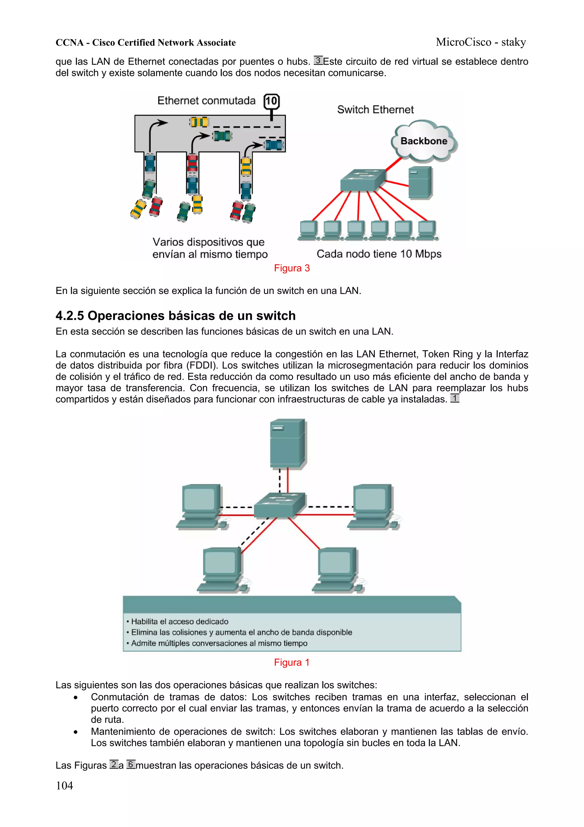 CCNA - Cisco Certified Network Associate                                              MicroCisco - staky
que las LAN de Ethernet conectadas por puentes o hubs. Este circuito de red virtual se establece dentro
del switch y existe solamente cuando los dos nodos necesitan comunicarse.




                                                 Figura 3

En la siguiente sección se explica la función de un switch en una LAN.

4.2.5 Operaciones básicas de un switch
En esta sección se describen las funciones básicas de un switch en una LAN.

La conmutación es una tecnología que reduce la congestión en las LAN Ethernet, Token Ring y la Interfaz
de datos distribuida por fibra (FDDI). Los switches utilizan la microsegmentación para reducir los dominios
de colisión y el tráfico de red. Esta reducción da como resultado un uso más eficiente del ancho de banda y
mayor tasa de transferencia. Con frecuencia, se utilizan los switches de LAN para reemplazar los hubs
compartidos y están diseñados para funcionar con infraestructuras de cable ya instaladas.




                                                 Figura 1

Las siguientes son las dos operaciones básicas que realizan los switches:
    • Conmutación de tramas de datos: Los switches reciben tramas en una interfaz, seleccionan el
        puerto correcto por el cual enviar las tramas, y entonces envían la trama de acuerdo a la selección
        de ruta.
    • Mantenimiento de operaciones de switch: Los switches elaboran y mantienen las tablas de envío.
        Los switches también elaboran y mantienen una topología sin bucles en toda la LAN.

Las Figuras   a   muestran las operaciones básicas de un switch.

104
 