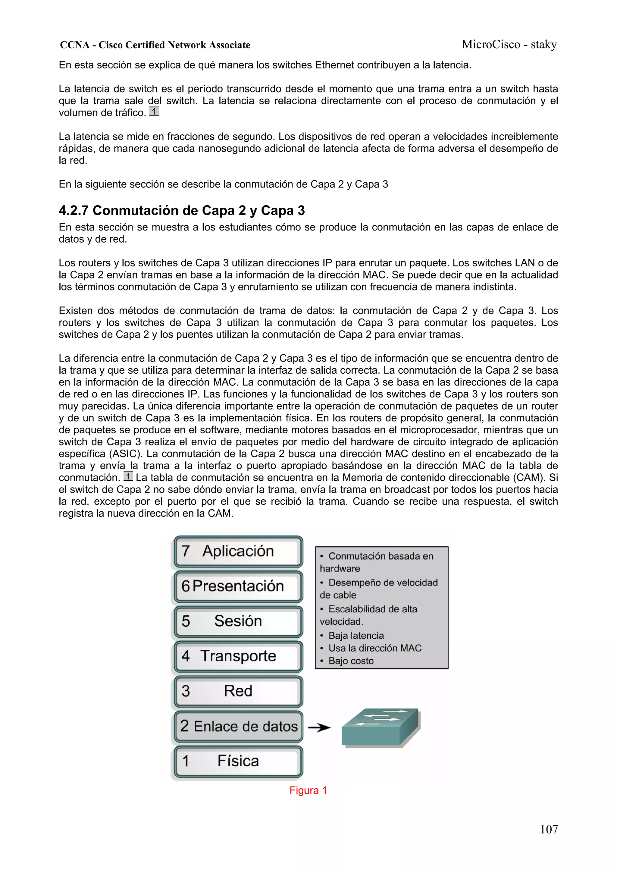 CCNA - Cisco Certified Network Associate                                               MicroCisco - staky
En esta sección se explica de qué manera los switches Ethernet contribuyen a la latencia.

La latencia de switch es el período transcurrido desde el momento que una trama entra a un switch hasta
que la trama sale del switch. La latencia se relaciona directamente con el proceso de conmutación y el
volumen de tráfico.

La latencia se mide en fracciones de segundo. Los dispositivos de red operan a velocidades increiblemente
rápidas, de manera que cada nanosegundo adicional de latencia afecta de forma adversa el desempeño de
la red.

En la siguiente sección se describe la conmutación de Capa 2 y Capa 3

4.2.7 Conmutación de Capa 2 y Capa 3
En esta sección se muestra a los estudiantes cómo se produce la conmutación en las capas de enlace de
datos y de red.

Los routers y los switches de Capa 3 utilizan direcciones IP para enrutar un paquete. Los switches LAN o de
la Capa 2 envían tramas en base a la información de la dirección MAC. Se puede decir que en la actualidad
los términos conmutación de Capa 3 y enrutamiento se utilizan con frecuencia de manera indistinta.

Existen dos métodos de conmutación de trama de datos: la conmutación de Capa 2 y de Capa 3. Los
routers y los switches de Capa 3 utilizan la conmutación de Capa 3 para conmutar los paquetes. Los
switches de Capa 2 y los puentes utilizan la conmutación de Capa 2 para enviar tramas.

La diferencia entre la conmutación de Capa 2 y Capa 3 es el tipo de información que se encuentra dentro de
la trama y que se utiliza para determinar la interfaz de salida correcta. La conmutación de la Capa 2 se basa
en la información de la dirección MAC. La conmutación de la Capa 3 se basa en las direcciones de la capa
de red o en las direcciones IP. Las funciones y la funcionalidad de los switches de Capa 3 y los routers son
muy parecidas. La única diferencia importante entre la operación de conmutación de paquetes de un router
y de un switch de Capa 3 es la implementación física. En los routers de propósito general, la conmutación
de paquetes se produce en el software, mediante motores basados en el microprocesador, mientras que un
switch de Capa 3 realiza el envío de paquetes por medio del hardware de circuito integrado de aplicación
específica (ASIC). La conmutación de la Capa 2 busca una dirección MAC destino en el encabezado de la
trama y envía la trama a la interfaz o puerto apropiado basándose en la dirección MAC de la tabla de
conmutación. La tabla de conmutación se encuentra en la Memoria de contenido direccionable (CAM). Si
el switch de Capa 2 no sabe dónde enviar la trama, envía la trama en broadcast por todos los puertos hacia
la red, excepto por el puerto por el que se recibió la trama. Cuando se recibe una respuesta, el switch
registra la nueva dirección en la CAM.




                                                  Figura 1


                                                                                                        107
 