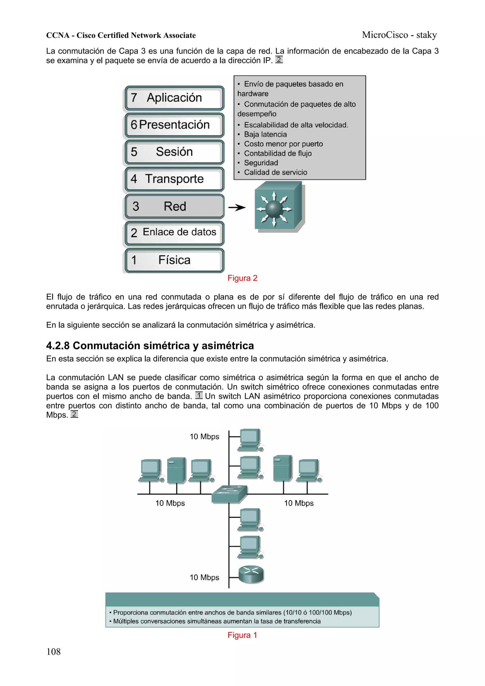CCNA - Cisco Certified Network Associate                                                MicroCisco - staky
La conmutación de Capa 3 es una función de la capa de red. La información de encabezado de la Capa 3
se examina y el paquete se envía de acuerdo a la dirección IP.




                                                  Figura 2

El flujo de tráfico en una red conmutada o plana es de por sí diferente del flujo de tráfico en una red
enrutada o jerárquica. Las redes jerárquicas ofrecen un flujo de tráfico más flexible que las redes planas.

En la siguiente sección se analizará la conmutación simétrica y asimétrica.

4.2.8 Conmutación simétrica y asimétrica
En esta sección se explica la diferencia que existe entre la conmutación simétrica y asimétrica.

La conmutación LAN se puede clasificar como simétrica o asimétrica según la forma en que el ancho de
banda se asigna a los puertos de conmutación. Un switch simétrico ofrece conexiones conmutadas entre
puertos con el mismo ancho de banda.     Un switch LAN asimétrico proporciona conexiones conmutadas
entre puertos con distinto ancho de banda, tal como una combinación de puertos de 10 Mbps y de 100
Mbps.




                                                  Figura 1

108
 