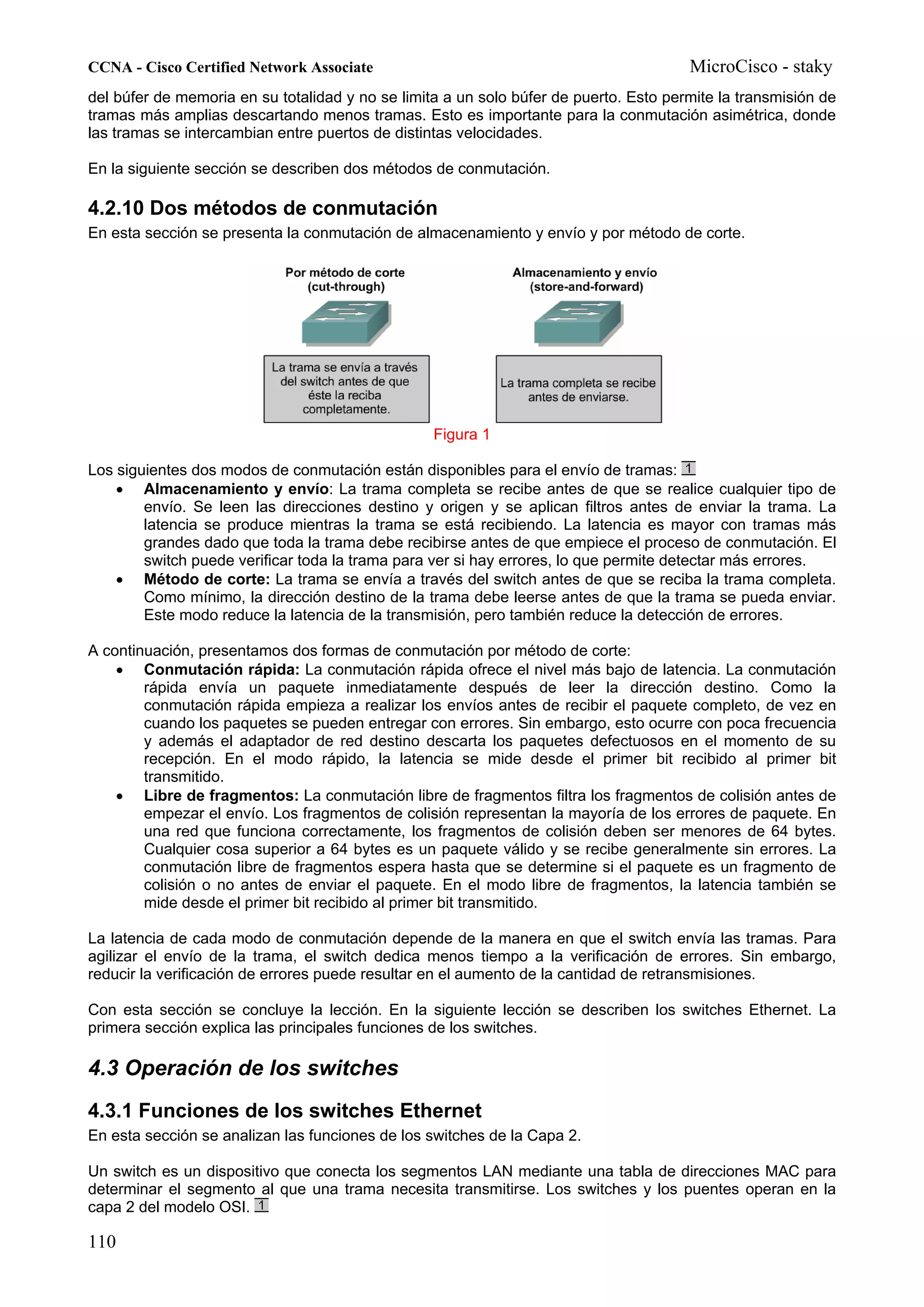 CCNA - Cisco Certified Network Associate                                               MicroCisco - staky
del búfer de memoria en su totalidad y no se limita a un solo búfer de puerto. Esto permite la transmisión de
tramas más amplias descartando menos tramas. Esto es importante para la conmutación asimétrica, donde
las tramas se intercambian entre puertos de distintas velocidades.

En la siguiente sección se describen dos métodos de conmutación.

4.2.10 Dos métodos de conmutación
En esta sección se presenta la conmutación de almacenamiento y envío y por método de corte.




                                                  Figura 1

Los siguientes dos modos de conmutación están disponibles para el envío de tramas:
    • Almacenamiento y envío: La trama completa se recibe antes de que se realice cualquier tipo de
        envío. Se leen las direcciones destino y origen y se aplican filtros antes de enviar la trama. La
        latencia se produce mientras la trama se está recibiendo. La latencia es mayor con tramas más
        grandes dado que toda la trama debe recibirse antes de que empiece el proceso de conmutación. El
        switch puede verificar toda la trama para ver si hay errores, lo que permite detectar más errores.
    • Método de corte: La trama se envía a través del switch antes de que se reciba la trama completa.
        Como mínimo, la dirección destino de la trama debe leerse antes de que la trama se pueda enviar.
        Este modo reduce la latencia de la transmisión, pero también reduce la detección de errores.

A continuación, presentamos dos formas de conmutación por método de corte:
    • Conmutación rápida: La conmutación rápida ofrece el nivel más bajo de latencia. La conmutación
        rápida envía un paquete inmediatamente después de leer la dirección destino. Como la
        conmutación rápida empieza a realizar los envíos antes de recibir el paquete completo, de vez en
        cuando los paquetes se pueden entregar con errores. Sin embargo, esto ocurre con poca frecuencia
        y además el adaptador de red destino descarta los paquetes defectuosos en el momento de su
        recepción. En el modo rápido, la latencia se mide desde el primer bit recibido al primer bit
        transmitido.
    • Libre de fragmentos: La conmutación libre de fragmentos filtra los fragmentos de colisión antes de
        empezar el envío. Los fragmentos de colisión representan la mayoría de los errores de paquete. En
        una red que funciona correctamente, los fragmentos de colisión deben ser menores de 64 bytes.
        Cualquier cosa superior a 64 bytes es un paquete válido y se recibe generalmente sin errores. La
        conmutación libre de fragmentos espera hasta que se determine si el paquete es un fragmento de
        colisión o no antes de enviar el paquete. En el modo libre de fragmentos, la latencia también se
        mide desde el primer bit recibido al primer bit transmitido.

La latencia de cada modo de conmutación depende de la manera en que el switch envía las tramas. Para
agilizar el envío de la trama, el switch dedica menos tiempo a la verificación de errores. Sin embargo,
reducir la verificación de errores puede resultar en el aumento de la cantidad de retransmisiones.

Con esta sección se concluye la lección. En la siguiente lección se describen los switches Ethernet. La
primera sección explica las principales funciones de los switches.

4.3 Operación de los switches
4.3.1 Funciones de los switches Ethernet
En esta sección se analizan las funciones de los switches de la Capa 2.

Un switch es un dispositivo que conecta los segmentos LAN mediante una tabla de direcciones MAC para
determinar el segmento al que una trama necesita transmitirse. Los switches y los puentes operan en la
capa 2 del modelo OSI.

110
 