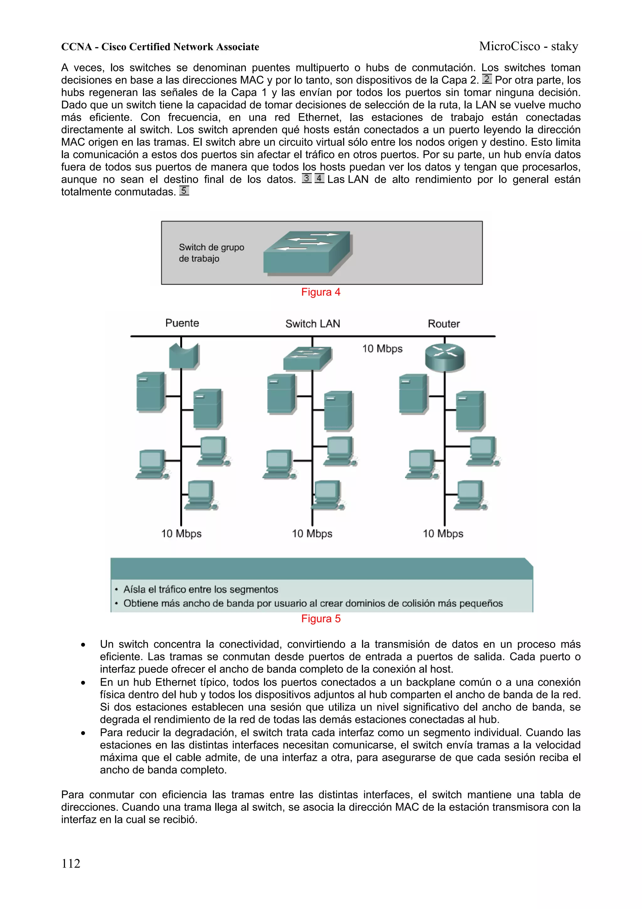 CCNA - Cisco Certified Network Associate                                                 MicroCisco - staky
A veces, los switches se denominan puentes multipuerto o hubs de conmutación. Los switches toman
decisiones en base a las direcciones MAC y por lo tanto, son dispositivos de la Capa 2. Por otra parte, los
hubs regeneran las señales de la Capa 1 y las envían por todos los puertos sin tomar ninguna decisión.
Dado que un switch tiene la capacidad de tomar decisiones de selección de la ruta, la LAN se vuelve mucho
más eficiente. Con frecuencia, en una red Ethernet, las estaciones de trabajo están conectadas
directamente al switch. Los switch aprenden qué hosts están conectados a un puerto leyendo la dirección
MAC origen en las tramas. El switch abre un circuito virtual sólo entre los nodos origen y destino. Esto limita
la comunicación a estos dos puertos sin afectar el tráfico en otros puertos. Por su parte, un hub envía datos
fuera de todos sus puertos de manera que todos los hosts puedan ver los datos y tengan que procesarlos,
aunque no sean el destino final de los datos.            Las LAN de alto rendimiento por lo general están
totalmente conmutadas.




                                                   Figura 4




                                                   Figura 5

    •   Un switch concentra la conectividad, convirtiendo a la transmisión de datos en un proceso más
        eficiente. Las tramas se conmutan desde puertos de entrada a puertos de salida. Cada puerto o
        interfaz puede ofrecer el ancho de banda completo de la conexión al host.
    •   En un hub Ethernet típico, todos los puertos conectados a un backplane común o a una conexión
        física dentro del hub y todos los dispositivos adjuntos al hub comparten el ancho de banda de la red.
        Si dos estaciones establecen una sesión que utiliza un nivel significativo del ancho de banda, se
        degrada el rendimiento de la red de todas las demás estaciones conectadas al hub.
    •   Para reducir la degradación, el switch trata cada interfaz como un segmento individual. Cuando las
        estaciones en las distintas interfaces necesitan comunicarse, el switch envía tramas a la velocidad
        máxima que el cable admite, de una interfaz a otra, para asegurarse de que cada sesión reciba el
        ancho de banda completo.

Para conmutar con eficiencia las tramas entre las distintas interfaces, el switch mantiene una tabla de
direcciones. Cuando una trama llega al switch, se asocia la dirección MAC de la estación transmisora con la
interfaz en la cual se recibió.



112
 