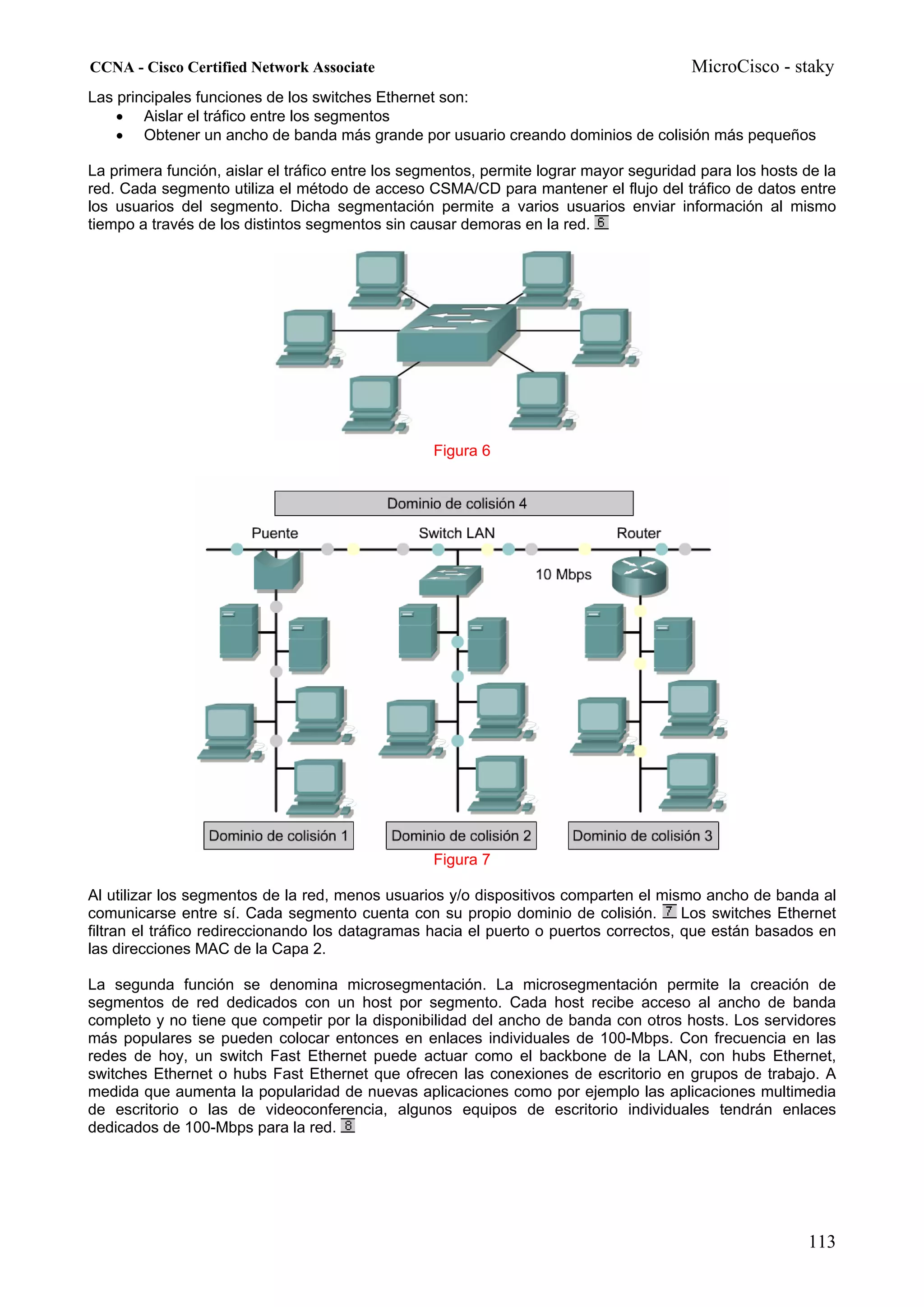 CCNA - Cisco Certified Network Associate                                                MicroCisco - staky
Las principales funciones de los switches Ethernet son:
    • Aislar el tráfico entre los segmentos
    • Obtener un ancho de banda más grande por usuario creando dominios de colisión más pequeños

La primera función, aislar el tráfico entre los segmentos, permite lograr mayor seguridad para los hosts de la
red. Cada segmento utiliza el método de acceso CSMA/CD para mantener el flujo del tráfico de datos entre
los usuarios del segmento. Dicha segmentación permite a varios usuarios enviar información al mismo
tiempo a través de los distintos segmentos sin causar demoras en la red.




                                                  Figura 6




                                                  Figura 7

Al utilizar los segmentos de la red, menos usuarios y/o dispositivos comparten el mismo ancho de banda al
comunicarse entre sí. Cada segmento cuenta con su propio dominio de colisión.          Los switches Ethernet
filtran el tráfico redireccionando los datagramas hacia el puerto o puertos correctos, que están basados en
las direcciones MAC de la Capa 2.

La segunda función se denomina microsegmentación. La microsegmentación permite la creación de
segmentos de red dedicados con un host por segmento. Cada host recibe acceso al ancho de banda
completo y no tiene que competir por la disponibilidad del ancho de banda con otros hosts. Los servidores
más populares se pueden colocar entonces en enlaces individuales de 100-Mbps. Con frecuencia en las
redes de hoy, un switch Fast Ethernet puede actuar como el backbone de la LAN, con hubs Ethernet,
switches Ethernet o hubs Fast Ethernet que ofrecen las conexiones de escritorio en grupos de trabajo. A
medida que aumenta la popularidad de nuevas aplicaciones como por ejemplo las aplicaciones multimedia
de escritorio o las de videoconferencia, algunos equipos de escritorio individuales tendrán enlaces
dedicados de 100-Mbps para la red.




                                                                                                         113
 