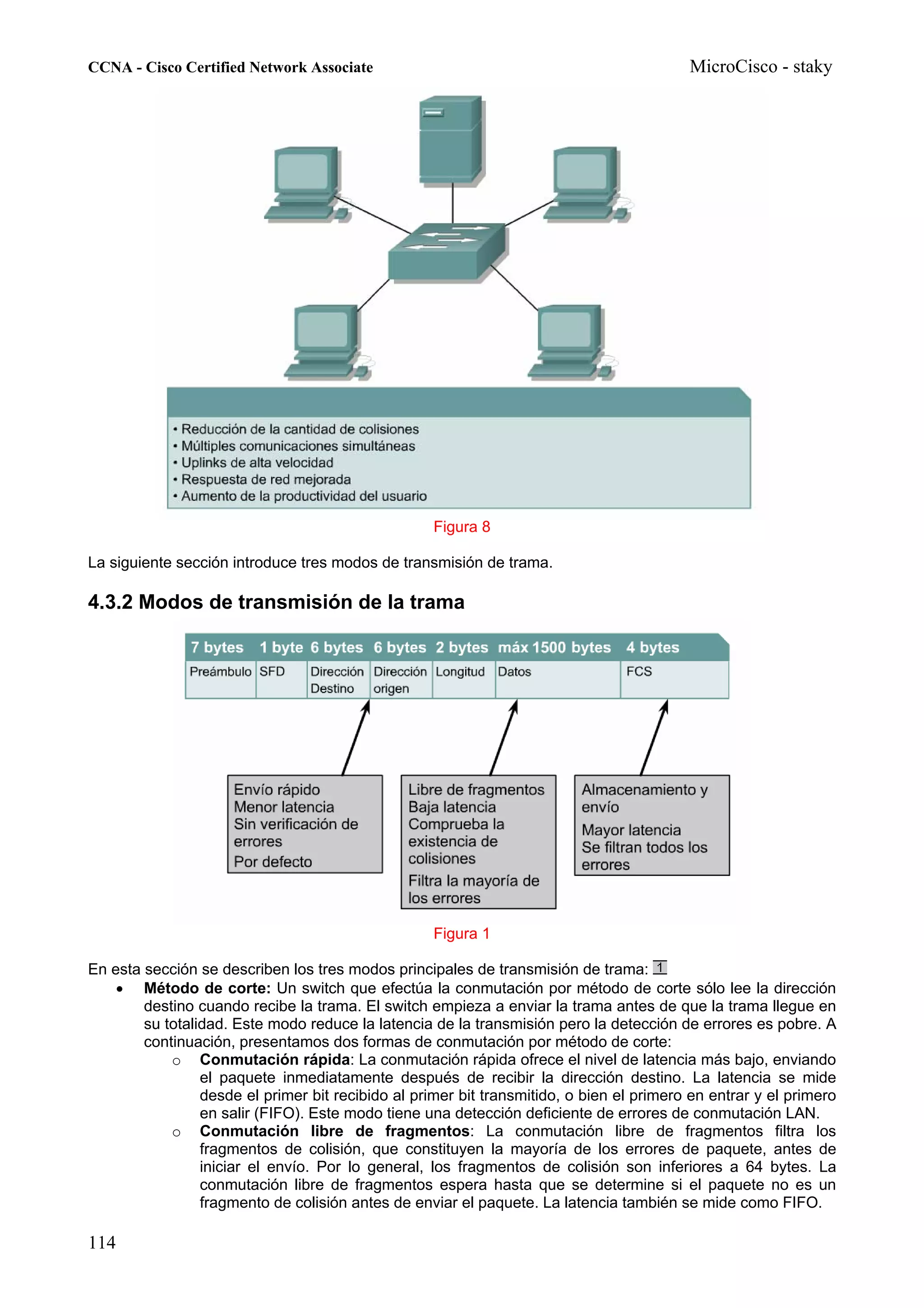 CCNA - Cisco Certified Network Associate                                                  MicroCisco - staky




                                                    Figura 8

La siguiente sección introduce tres modos de transmisión de trama.

4.3.2 Modos de transmisión de la trama




                                                    Figura 1

En esta sección se describen los tres modos principales de transmisión de trama:
    • Método de corte: Un switch que efectúa la conmutación por método de corte sólo lee la dirección
        destino cuando recibe la trama. El switch empieza a enviar la trama antes de que la trama llegue en
        su totalidad. Este modo reduce la latencia de la transmisión pero la detección de errores es pobre. A
        continuación, presentamos dos formas de conmutación por método de corte:
            o Conmutación rápida: La conmutación rápida ofrece el nivel de latencia más bajo, enviando
                 el paquete inmediatamente después de recibir la dirección destino. La latencia se mide
                 desde el primer bit recibido al primer bit transmitido, o bien el primero en entrar y el primero
                 en salir (FIFO). Este modo tiene una detección deficiente de errores de conmutación LAN.
            o Conmutación libre de fragmentos: La conmutación libre de fragmentos filtra los
                 fragmentos de colisión, que constituyen la mayoría de los errores de paquete, antes de
                 iniciar el envío. Por lo general, los fragmentos de colisión son inferiores a 64 bytes. La
                 conmutación libre de fragmentos espera hasta que se determine si el paquete no es un
                 fragmento de colisión antes de enviar el paquete. La latencia también se mide como FIFO.

114
 
