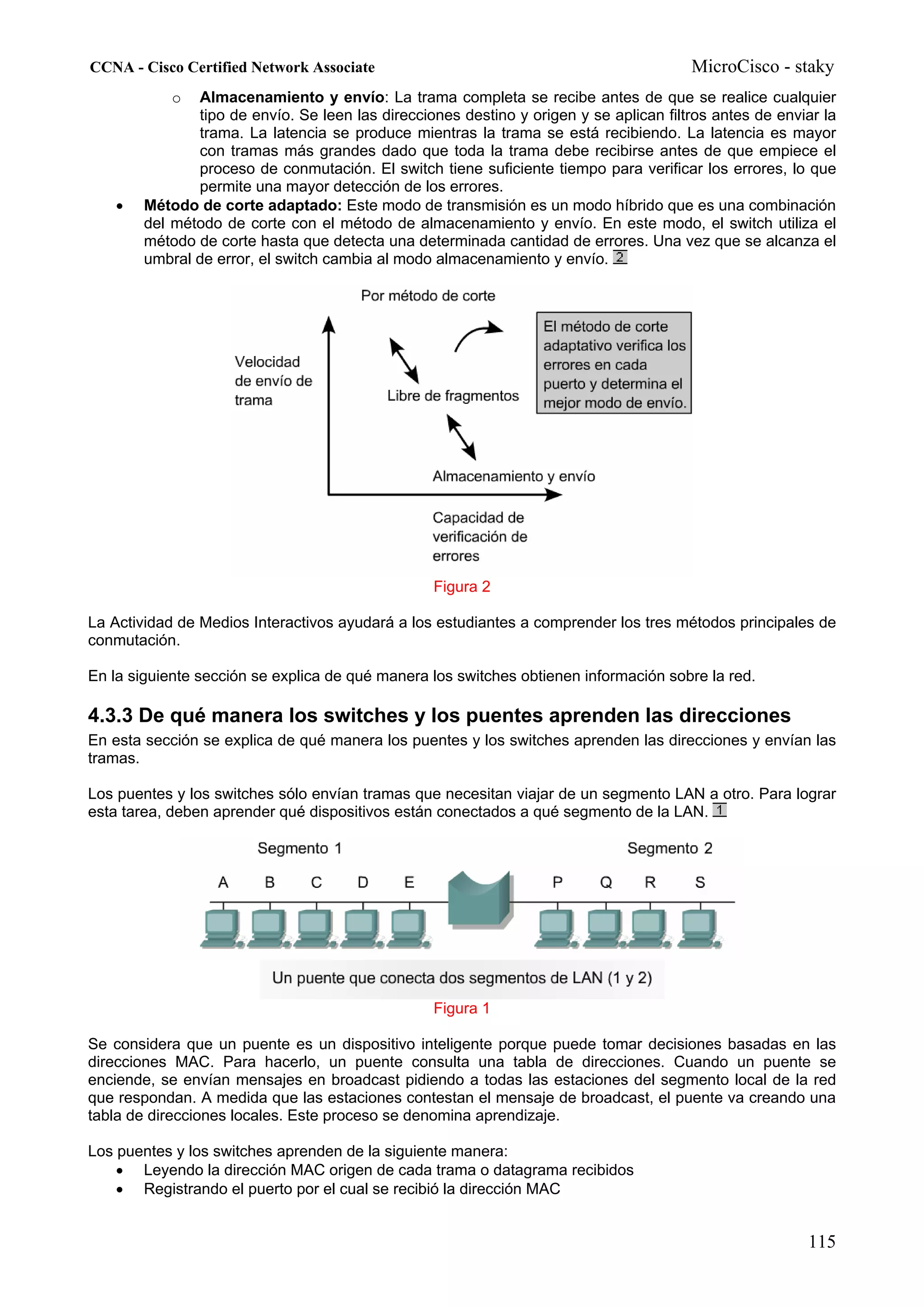 CCNA - Cisco Certified Network Associate                                                MicroCisco - staky
            o  Almacenamiento y envío: La trama completa se recibe antes de que se realice cualquier
               tipo de envío. Se leen las direcciones destino y origen y se aplican filtros antes de enviar la
               trama. La latencia se produce mientras la trama se está recibiendo. La latencia es mayor
               con tramas más grandes dado que toda la trama debe recibirse antes de que empiece el
               proceso de conmutación. El switch tiene suficiente tiempo para verificar los errores, lo que
               permite una mayor detección de los errores.
    •   Método de corte adaptado: Este modo de transmisión es un modo híbrido que es una combinación
        del método de corte con el método de almacenamiento y envío. En este modo, el switch utiliza el
        método de corte hasta que detecta una determinada cantidad de errores. Una vez que se alcanza el
        umbral de error, el switch cambia al modo almacenamiento y envío.




                                                  Figura 2

La Actividad de Medios Interactivos ayudará a los estudiantes a comprender los tres métodos principales de
conmutación.

En la siguiente sección se explica de qué manera los switches obtienen información sobre la red.

4.3.3 De qué manera los switches y los puentes aprenden las direcciones
En esta sección se explica de qué manera los puentes y los switches aprenden las direcciones y envían las
tramas.

Los puentes y los switches sólo envían tramas que necesitan viajar de un segmento LAN a otro. Para lograr
esta tarea, deben aprender qué dispositivos están conectados a qué segmento de la LAN.




                                                  Figura 1

Se considera que un puente es un dispositivo inteligente porque puede tomar decisiones basadas en las
direcciones MAC. Para hacerlo, un puente consulta una tabla de direcciones. Cuando un puente se
enciende, se envían mensajes en broadcast pidiendo a todas las estaciones del segmento local de la red
que respondan. A medida que las estaciones contestan el mensaje de broadcast, el puente va creando una
tabla de direcciones locales. Este proceso se denomina aprendizaje.

Los puentes y los switches aprenden de la siguiente manera:
    • Leyendo la dirección MAC origen de cada trama o datagrama recibidos
    • Registrando el puerto por el cual se recibió la dirección MAC


                                                                                                         115
 