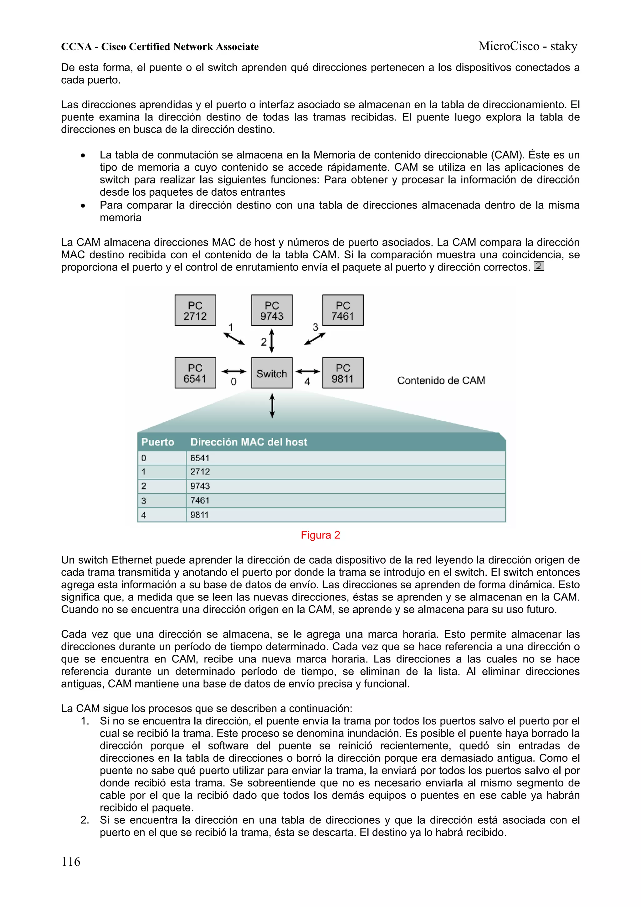 CCNA - Cisco Certified Network Associate                                               MicroCisco - staky
De esta forma, el puente o el switch aprenden qué direcciones pertenecen a los dispositivos conectados a
cada puerto.

Las direcciones aprendidas y el puerto o interfaz asociado se almacenan en la tabla de direccionamiento. El
puente examina la dirección destino de todas las tramas recibidas. El puente luego explora la tabla de
direcciones en busca de la dirección destino.

    •   La tabla de conmutación se almacena en la Memoria de contenido direccionable (CAM). Éste es un
        tipo de memoria a cuyo contenido se accede rápidamente. CAM se utiliza en las aplicaciones de
        switch para realizar las siguientes funciones: Para obtener y procesar la información de dirección
        desde los paquetes de datos entrantes
    •   Para comparar la dirección destino con una tabla de direcciones almacenada dentro de la misma
        memoria

La CAM almacena direcciones MAC de host y números de puerto asociados. La CAM compara la dirección
MAC destino recibida con el contenido de la tabla CAM. Si la comparación muestra una coincidencia, se
proporciona el puerto y el control de enrutamiento envía el paquete al puerto y dirección correctos.




                                                  Figura 2

Un switch Ethernet puede aprender la dirección de cada dispositivo de la red leyendo la dirección origen de
cada trama transmitida y anotando el puerto por donde la trama se introdujo en el switch. El switch entonces
agrega esta información a su base de datos de envío. Las direcciones se aprenden de forma dinámica. Esto
significa que, a medida que se leen las nuevas direcciones, éstas se aprenden y se almacenan en la CAM.
Cuando no se encuentra una dirección origen en la CAM, se aprende y se almacena para su uso futuro.

Cada vez que una dirección se almacena, se le agrega una marca horaria. Esto permite almacenar las
direcciones durante un período de tiempo determinado. Cada vez que se hace referencia a una dirección o
que se encuentra en CAM, recibe una nueva marca horaria. Las direcciones a las cuales no se hace
referencia durante un determinado período de tiempo, se eliminan de la lista. Al eliminar direcciones
antiguas, CAM mantiene una base de datos de envío precisa y funcional.

La CAM sigue los procesos que se describen a continuación:
    1. Si no se encuentra la dirección, el puente envía la trama por todos los puertos salvo el puerto por el
       cual se recibió la trama. Este proceso se denomina inundación. Es posible el puente haya borrado la
       dirección porque el software del puente se reinició recientemente, quedó sin entradas de
       direcciones en la tabla de direcciones o borró la dirección porque era demasiado antigua. Como el
       puente no sabe qué puerto utilizar para enviar la trama, la enviará por todos los puertos salvo el por
       donde recibió esta trama. Se sobreentiende que no es necesario enviarla al mismo segmento de
       cable por el que la recibió dado que todos los demás equipos o puentes en ese cable ya habrán
       recibido el paquete.
    2. Si se encuentra la dirección en una tabla de direcciones y que la dirección está asociada con el
       puerto en el que se recibió la trama, ésta se descarta. El destino ya lo habrá recibido.

116
 
