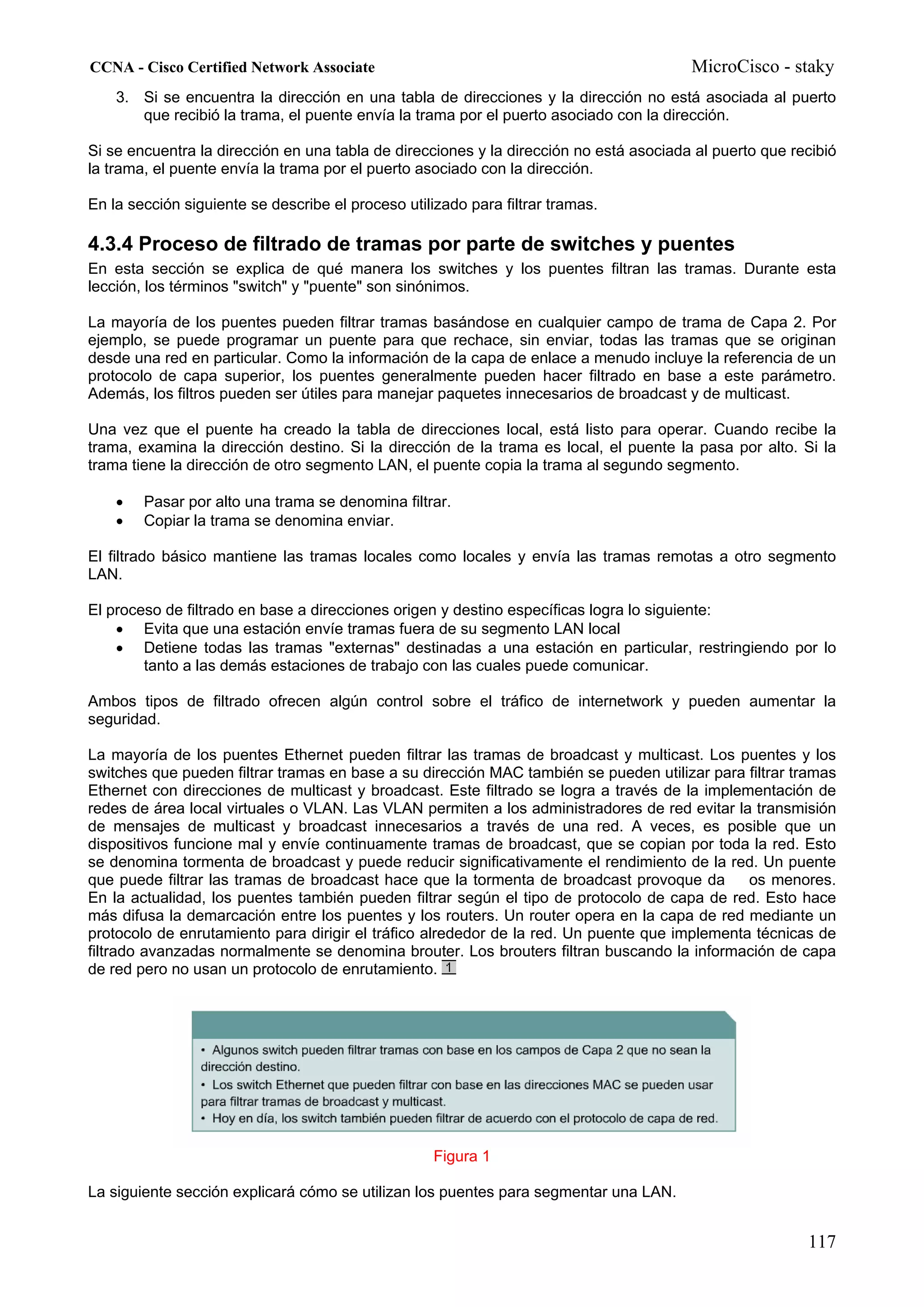 CCNA - Cisco Certified Network Associate                                                MicroCisco - staky
    3. Si se encuentra la dirección en una tabla de direcciones y la dirección no está asociada al puerto
       que recibió la trama, el puente envía la trama por el puerto asociado con la dirección.

Si se encuentra la dirección en una tabla de direcciones y la dirección no está asociada al puerto que recibió
la trama, el puente envía la trama por el puerto asociado con la dirección.

En la sección siguiente se describe el proceso utilizado para filtrar tramas.

4.3.4 Proceso de filtrado de tramas por parte de switches y puentes
En esta sección se explica de qué manera los switches y los puentes filtran las tramas. Durante esta
lección, los términos "switch" y "puente" son sinónimos.

La mayoría de los puentes pueden filtrar tramas basándose en cualquier campo de trama de Capa 2. Por
ejemplo, se puede programar un puente para que rechace, sin enviar, todas las tramas que se originan
desde una red en particular. Como la información de la capa de enlace a menudo incluye la referencia de un
protocolo de capa superior, los puentes generalmente pueden hacer filtrado en base a este parámetro.
Además, los filtros pueden ser útiles para manejar paquetes innecesarios de broadcast y de multicast.

Una vez que el puente ha creado la tabla de direcciones local, está listo para operar. Cuando recibe la
trama, examina la dirección destino. Si la dirección de la trama es local, el puente la pasa por alto. Si la
trama tiene la dirección de otro segmento LAN, el puente copia la trama al segundo segmento.

    •   Pasar por alto una trama se denomina filtrar.
    •   Copiar la trama se denomina enviar.

El filtrado básico mantiene las tramas locales como locales y envía las tramas remotas a otro segmento
LAN.

El proceso de filtrado en base a direcciones origen y destino específicas logra lo siguiente:
    • Evita que una estación envíe tramas fuera de su segmento LAN local
    • Detiene todas las tramas "externas" destinadas a una estación en particular, restringiendo por lo
        tanto a las demás estaciones de trabajo con las cuales puede comunicar.

Ambos tipos de filtrado ofrecen algún control sobre el tráfico de internetwork y pueden aumentar la
seguridad.

La mayoría de los puentes Ethernet pueden filtrar las tramas de broadcast y multicast. Los puentes y los
switches que pueden filtrar tramas en base a su dirección MAC también se pueden utilizar para filtrar tramas
Ethernet con direcciones de multicast y broadcast. Este filtrado se logra a través de la implementación de
redes de área local virtuales o VLAN. Las VLAN permiten a los administradores de red evitar la transmisión
de mensajes de multicast y broadcast innecesarios a través de una red. A veces, es posible que un
dispositivos funcione mal y envíe continuamente tramas de broadcast, que se copian por toda la red. Esto
se denomina tormenta de broadcast y puede reducir significativamente el rendimiento de la red. Un puente
que puede filtrar las tramas de broadcast hace que la tormenta de broadcast provoque da        os menores.
En la actualidad, los puentes también pueden filtrar según el tipo de protocolo de capa de red. Esto hace
más difusa la demarcación entre los puentes y los routers. Un router opera en la capa de red mediante un
protocolo de enrutamiento para dirigir el tráfico alrededor de la red. Un puente que implementa técnicas de
filtrado avanzadas normalmente se denomina brouter. Los brouters filtran buscando la información de capa
de red pero no usan un protocolo de enrutamiento.




                                                    Figura 1

La siguiente sección explicará cómo se utilizan los puentes para segmentar una LAN.


                                                                                                         117
 