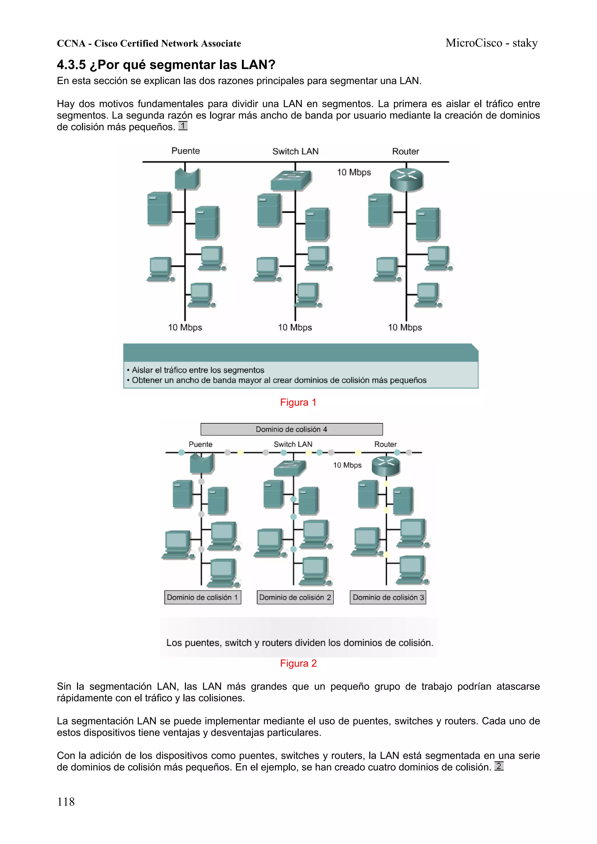 CCNA - Cisco Certified Network Associate                                           MicroCisco - staky
4.3.5 ¿Por qué segmentar las LAN?
En esta sección se explican las dos razones principales para segmentar una LAN.

Hay dos motivos fundamentales para dividir una LAN en segmentos. La primera es aislar el tráfico entre
segmentos. La segunda razón es lograr más ancho de banda por usuario mediante la creación de dominios
de colisión más pequeños.




                                                Figura 1




                                                Figura 2

Sin la segmentación LAN, las LAN más grandes que un pequeño grupo de trabajo podrían atascarse
rápidamente con el tráfico y las colisiones.

La segmentación LAN se puede implementar mediante el uso de puentes, switches y routers. Cada uno de
estos dispositivos tiene ventajas y desventajas particulares.

Con la adición de los dispositivos como puentes, switches y routers, la LAN está segmentada en una serie
de dominios de colisión más pequeños. En el ejemplo, se han creado cuatro dominios de colisión.


118
 