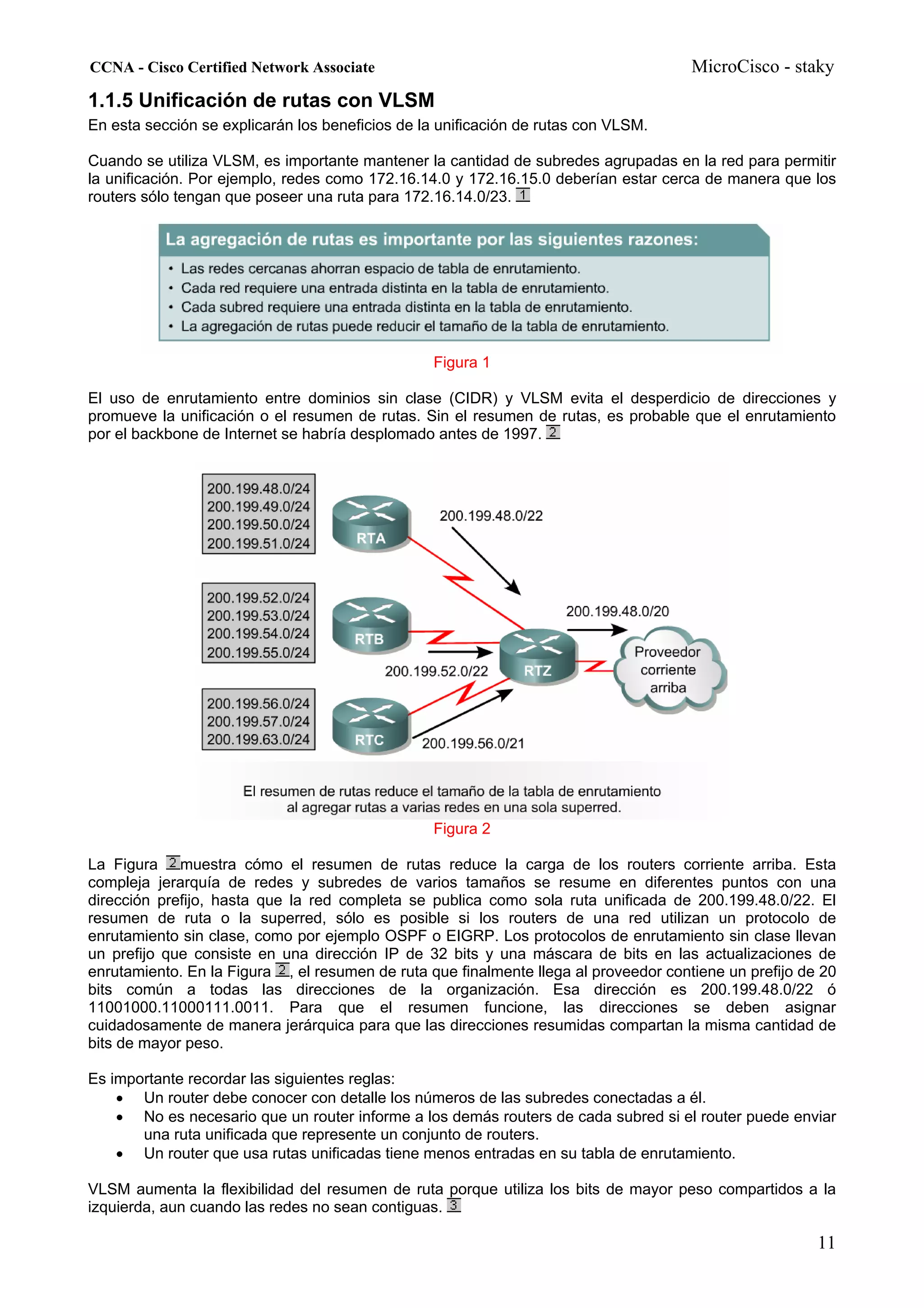 CCNA - Cisco Certified Network Associate                                              MicroCisco - staky
1.1.5 Unificación de rutas con VLSM
En esta sección se explicarán los beneficios de la unificación de rutas con VLSM.

Cuando se utiliza VLSM, es importante mantener la cantidad de subredes agrupadas en la red para permitir
la unificación. Por ejemplo, redes como 172.16.14.0 y 172.16.15.0 deberían estar cerca de manera que los
routers sólo tengan que poseer una ruta para 172.16.14.0/23.




                                                  Figura 1

El uso de enrutamiento entre dominios sin clase (CIDR) y VLSM evita el desperdicio de direcciones y
promueve la unificación o el resumen de rutas. Sin el resumen de rutas, es probable que el enrutamiento
por el backbone de Internet se habría desplomado antes de 1997.




                                                  Figura 2

La Figura muestra cómo el resumen de rutas reduce la carga de los routers corriente arriba. Esta
compleja jerarquía de redes y subredes de varios tamaños se resume en diferentes puntos con una
dirección prefijo, hasta que la red completa se publica como sola ruta unificada de 200.199.48.0/22. El
resumen de ruta o la superred, sólo es posible si los routers de una red utilizan un protocolo de
enrutamiento sin clase, como por ejemplo OSPF o EIGRP. Los protocolos de enrutamiento sin clase llevan
un prefijo que consiste en una dirección IP de 32 bits y una máscara de bits en las actualizaciones de
enrutamiento. En la Figura , el resumen de ruta que finalmente llega al proveedor contiene un prefijo de 20
bits común a todas las direcciones de la organización. Esa dirección es 200.199.48.0/22 ó
11001000.11000111.0011. Para que el resumen funcione, las direcciones se deben asignar
cuidadosamente de manera jerárquica para que las direcciones resumidas compartan la misma cantidad de
bits de mayor peso.

Es importante recordar las siguientes reglas:
    • Un router debe conocer con detalle los números de las subredes conectadas a él.
    • No es necesario que un router informe a los demás routers de cada subred si el router puede enviar
       una ruta unificada que represente un conjunto de routers.
    • Un router que usa rutas unificadas tiene menos entradas en su tabla de enrutamiento.

VLSM aumenta la flexibilidad del resumen de ruta porque utiliza los bits de mayor peso compartidos a la
izquierda, aun cuando las redes no sean contiguas.

                                                                                                        11
 