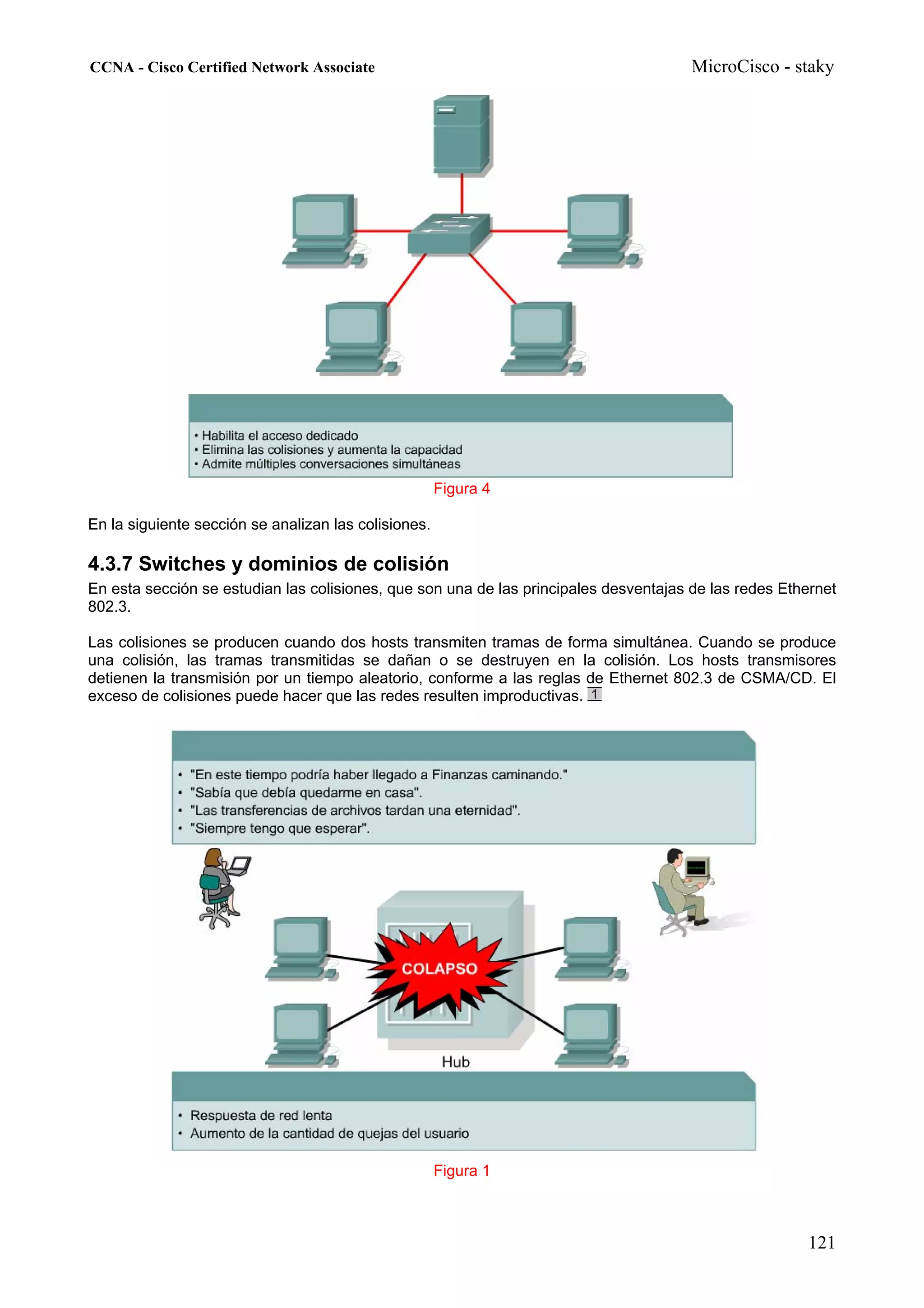 CCNA - Cisco Certified Network Associate                                               MicroCisco - staky




                                                      Figura 4

En la siguiente sección se analizan las colisiones.

4.3.7 Switches y dominios de colisión
En esta sección se estudian las colisiones, que son una de las principales desventajas de las redes Ethernet
802.3.

Las colisiones se producen cuando dos hosts transmiten tramas de forma simultánea. Cuando se produce
una colisión, las tramas transmitidas se dañan o se destruyen en la colisión. Los hosts transmisores
detienen la transmisión por un tiempo aleatorio, conforme a las reglas de Ethernet 802.3 de CSMA/CD. El
exceso de colisiones puede hacer que las redes resulten improductivas.




                                                      Figura 1



                                                                                                       121
 
