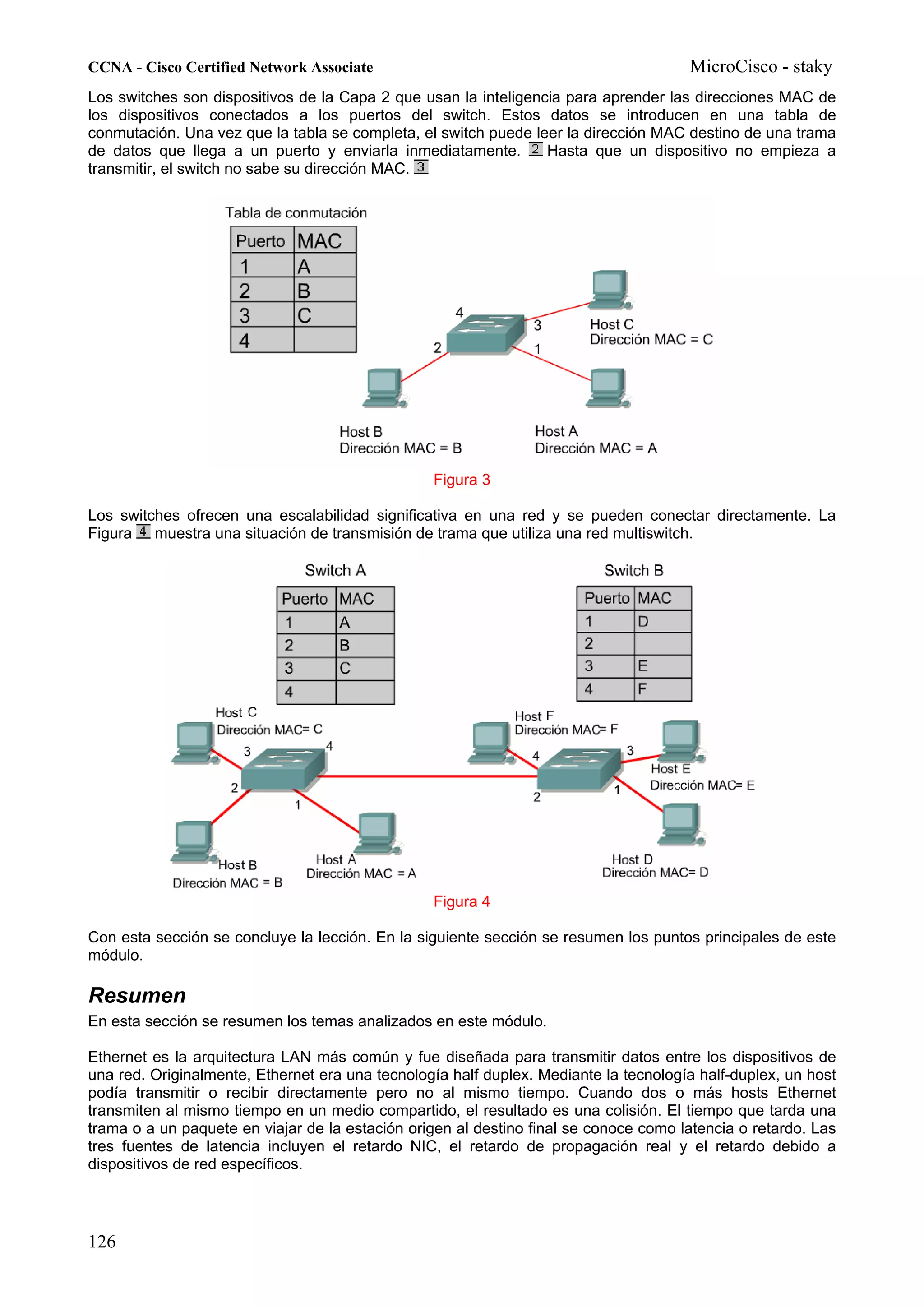 CCNA - Cisco Certified Network Associate                                              MicroCisco - staky
Los switches son dispositivos de la Capa 2 que usan la inteligencia para aprender las direcciones MAC de
los dispositivos conectados a los puertos del switch. Estos datos se introducen en una tabla de
conmutación. Una vez que la tabla se completa, el switch puede leer la dirección MAC destino de una trama
de datos que llega a un puerto y enviarla inmediatamente.        Hasta que un dispositivo no empieza a
transmitir, el switch no sabe su dirección MAC.




                                                 Figura 3

Los switches ofrecen una escalabilidad significativa en una red y se pueden conectar directamente. La
Figura muestra una situación de transmisión de trama que utiliza una red multiswitch.




                                                 Figura 4

Con esta sección se concluye la lección. En la siguiente sección se resumen los puntos principales de este
módulo.

Resumen
En esta sección se resumen los temas analizados en este módulo.

Ethernet es la arquitectura LAN más común y fue diseñada para transmitir datos entre los dispositivos de
una red. Originalmente, Ethernet era una tecnología half duplex. Mediante la tecnología half-duplex, un host
podía transmitir o recibir directamente pero no al mismo tiempo. Cuando dos o más hosts Ethernet
transmiten al mismo tiempo en un medio compartido, el resultado es una colisión. El tiempo que tarda una
trama o a un paquete en viajar de la estación origen al destino final se conoce como latencia o retardo. Las
tres fuentes de latencia incluyen el retardo NIC, el retardo de propagación real y el retardo debido a
dispositivos de red específicos.




126
 