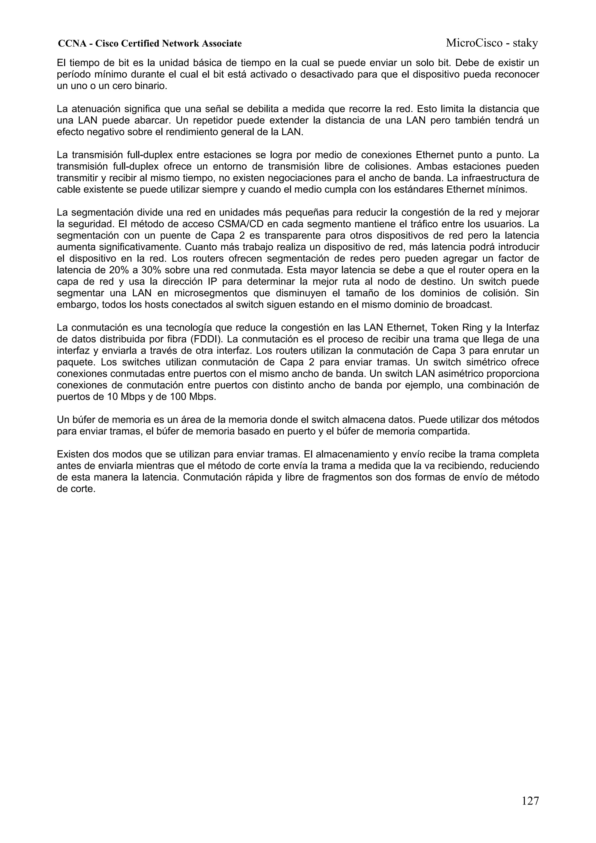 CCNA - Cisco Certified Network Associate                                               MicroCisco - staky
El tiempo de bit es la unidad básica de tiempo en la cual se puede enviar un solo bit. Debe de existir un
período mínimo durante el cual el bit está activado o desactivado para que el dispositivo pueda reconocer
un uno o un cero binario.

La atenuación significa que una señal se debilita a medida que recorre la red. Esto limita la distancia que
una LAN puede abarcar. Un repetidor puede extender la distancia de una LAN pero también tendrá un
efecto negativo sobre el rendimiento general de la LAN.

La transmisión full-duplex entre estaciones se logra por medio de conexiones Ethernet punto a punto. La
transmisión full-duplex ofrece un entorno de transmisión libre de colisiones. Ambas estaciones pueden
transmitir y recibir al mismo tiempo, no existen negociaciones para el ancho de banda. La infraestructura de
cable existente se puede utilizar siempre y cuando el medio cumpla con los estándares Ethernet mínimos.

La segmentación divide una red en unidades más pequeñas para reducir la congestión de la red y mejorar
la seguridad. El método de acceso CSMA/CD en cada segmento mantiene el tráfico entre los usuarios. La
segmentación con un puente de Capa 2 es transparente para otros dispositivos de red pero la latencia
aumenta significativamente. Cuanto más trabajo realiza un dispositivo de red, más latencia podrá introducir
el dispositivo en la red. Los routers ofrecen segmentación de redes pero pueden agregar un factor de
latencia de 20% a 30% sobre una red conmutada. Esta mayor latencia se debe a que el router opera en la
capa de red y usa la dirección IP para determinar la mejor ruta al nodo de destino. Un switch puede
segmentar una LAN en microsegmentos que disminuyen el tamaño de los dominios de colisión. Sin
embargo, todos los hosts conectados al switch siguen estando en el mismo dominio de broadcast.

La conmutación es una tecnología que reduce la congestión en las LAN Ethernet, Token Ring y la Interfaz
de datos distribuida por fibra (FDDI). La conmutación es el proceso de recibir una trama que llega de una
interfaz y enviarla a través de otra interfaz. Los routers utilizan la conmutación de Capa 3 para enrutar un
paquete. Los switches utilizan conmutación de Capa 2 para enviar tramas. Un switch simétrico ofrece
conexiones conmutadas entre puertos con el mismo ancho de banda. Un switch LAN asimétrico proporciona
conexiones de conmutación entre puertos con distinto ancho de banda por ejemplo, una combinación de
puertos de 10 Mbps y de 100 Mbps.

Un búfer de memoria es un área de la memoria donde el switch almacena datos. Puede utilizar dos métodos
para enviar tramas, el búfer de memoria basado en puerto y el búfer de memoria compartida.

Existen dos modos que se utilizan para enviar tramas. El almacenamiento y envío recibe la trama completa
antes de enviarla mientras que el método de corte envía la trama a medida que la va recibiendo, reduciendo
de esta manera la latencia. Conmutación rápida y libre de fragmentos son dos formas de envío de método
de corte.




                                                                                                       127
 
