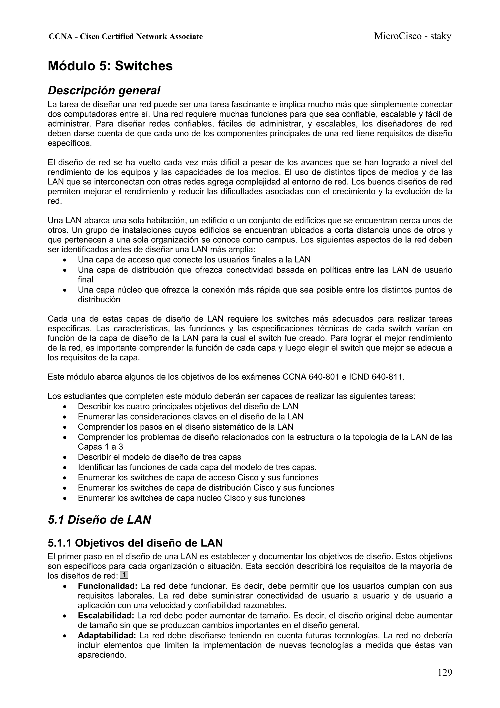 CCNA - Cisco Certified Network Associate                                               MicroCisco - staky


Módulo 5: Switches
Descripción general
La tarea de diseñar una red puede ser una tarea fascinante e implica mucho más que simplemente conectar
dos computadoras entre sí. Una red requiere muchas funciones para que sea confiable, escalable y fácil de
administrar. Para diseñar redes confiables, fáciles de administrar, y escalables, los diseñadores de red
deben darse cuenta de que cada uno de los componentes principales de una red tiene requisitos de diseño
específicos.

El diseño de red se ha vuelto cada vez más difícil a pesar de los avances que se han logrado a nivel del
rendimiento de los equipos y las capacidades de los medios. El uso de distintos tipos de medios y de las
LAN que se interconectan con otras redes agrega complejidad al entorno de red. Los buenos diseños de red
permiten mejorar el rendimiento y reducir las dificultades asociadas con el crecimiento y la evolución de la
red.

Una LAN abarca una sola habitación, un edificio o un conjunto de edificios que se encuentran cerca unos de
otros. Un grupo de instalaciones cuyos edificios se encuentran ubicados a corta distancia unos de otros y
que pertenecen a una sola organización se conoce como campus. Los siguientes aspectos de la red deben
ser identificados antes de diseñar una LAN más amplia:
     • Una capa de acceso que conecte los usuarios finales a la LAN
     • Una capa de distribución que ofrezca conectividad basada en políticas entre las LAN de usuario
        final
     • Una capa núcleo que ofrezca la conexión más rápida que sea posible entre los distintos puntos de
        distribución

Cada una de estas capas de diseño de LAN requiere los switches más adecuados para realizar tareas
específicas. Las características, las funciones y las especificaciones técnicas de cada switch varían en
función de la capa de diseño de la LAN para la cual el switch fue creado. Para lograr el mejor rendimiento
de la red, es importante comprender la función de cada capa y luego elegir el switch que mejor se adecua a
los requisitos de la capa.

Este módulo abarca algunos de los objetivos de los exámenes CCNA 640-801 e ICND 640-811.

Los estudiantes que completen este módulo deberán ser capaces de realizar las siguientes tareas:
    • Describir los cuatro principales objetivos del diseño de LAN
    • Enumerar las consideraciones claves en el diseño de la LAN
    • Comprender los pasos en el diseño sistemático de la LAN
    • Comprender los problemas de diseño relacionados con la estructura o la topología de la LAN de las
        Capas 1 a 3
    • Describir el modelo de diseño de tres capas
    • Identificar las funciones de cada capa del modelo de tres capas.
    • Enumerar los switches de capa de acceso Cisco y sus funciones
    • Enumerar los switches de capa de distribución Cisco y sus funciones
    • Enumerar los switches de capa núcleo Cisco y sus funciones

5.1 Diseño de LAN
5.1.1 Objetivos del diseño de LAN
El primer paso en el diseño de una LAN es establecer y documentar los objetivos de diseño. Estos objetivos
son específicos para cada organización o situación. Esta sección describirá los requisitos de la mayoría de
los diseños de red:
    • Funcionalidad: La red debe funcionar. Es decir, debe permitir que los usuarios cumplan con sus
        requisitos laborales. La red debe suministrar conectividad de usuario a usuario y de usuario a
        aplicación con una velocidad y confiabilidad razonables.
    • Escalabilidad: La red debe poder aumentar de tamaño. Es decir, el diseño original debe aumentar
        de tamaño sin que se produzcan cambios importantes en el diseño general.
    • Adaptabilidad: La red debe diseñarse teniendo en cuenta futuras tecnologías. La red no debería
        incluir elementos que limiten la implementación de nuevas tecnologías a medida que éstas van
        apareciendo.

                                                                                                       129
 