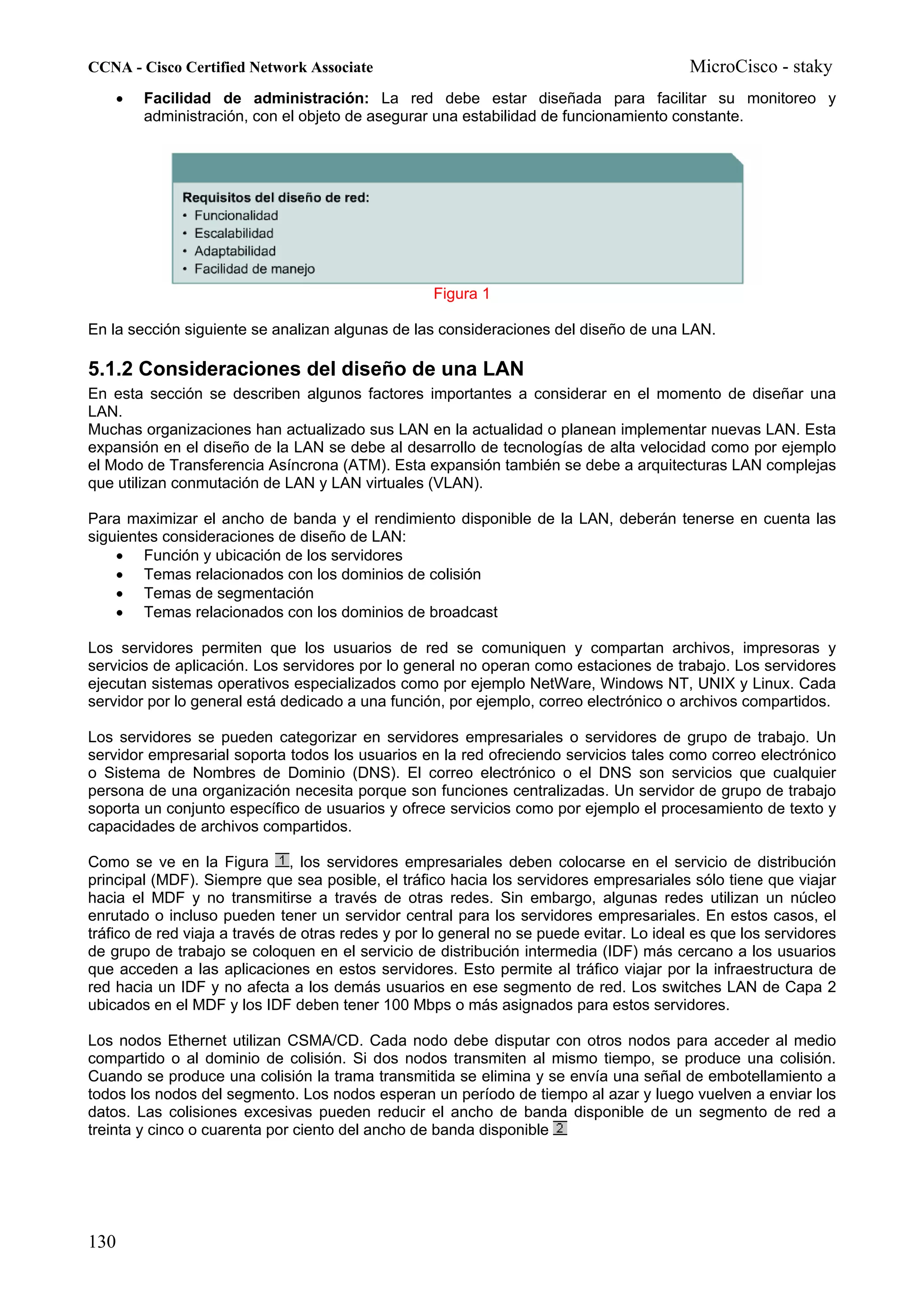 CCNA - Cisco Certified Network Associate                                                  MicroCisco - staky
    •   Facilidad de administración: La red debe estar diseñada para facilitar su monitoreo y
        administración, con el objeto de asegurar una estabilidad de funcionamiento constante.




                                                   Figura 1

En la sección siguiente se analizan algunas de las consideraciones del diseño de una LAN.

5.1.2 Consideraciones del diseño de una LAN
En esta sección se describen algunos factores importantes a considerar en el momento de diseñar una
LAN.
Muchas organizaciones han actualizado sus LAN en la actualidad o planean implementar nuevas LAN. Esta
expansión en el diseño de la LAN se debe al desarrollo de tecnologías de alta velocidad como por ejemplo
el Modo de Transferencia Asíncrona (ATM). Esta expansión también se debe a arquitecturas LAN complejas
que utilizan conmutación de LAN y LAN virtuales (VLAN).

Para maximizar el ancho de banda y el rendimiento disponible de la LAN, deberán tenerse en cuenta las
siguientes consideraciones de diseño de LAN:
    • Función y ubicación de los servidores
    • Temas relacionados con los dominios de colisión
    • Temas de segmentación
    • Temas relacionados con los dominios de broadcast

Los servidores permiten que los usuarios de red se comuniquen y compartan archivos, impresoras y
servicios de aplicación. Los servidores por lo general no operan como estaciones de trabajo. Los servidores
ejecutan sistemas operativos especializados como por ejemplo NetWare, Windows NT, UNIX y Linux. Cada
servidor por lo general está dedicado a una función, por ejemplo, correo electrónico o archivos compartidos.

Los servidores se pueden categorizar en servidores empresariales o servidores de grupo de trabajo. Un
servidor empresarial soporta todos los usuarios en la red ofreciendo servicios tales como correo electrónico
o Sistema de Nombres de Dominio (DNS). El correo electrónico o el DNS son servicios que cualquier
persona de una organización necesita porque son funciones centralizadas. Un servidor de grupo de trabajo
soporta un conjunto específico de usuarios y ofrece servicios como por ejemplo el procesamiento de texto y
capacidades de archivos compartidos.

Como se ve en la Figura , los servidores empresariales deben colocarse en el servicio de distribución
principal (MDF). Siempre que sea posible, el tráfico hacia los servidores empresariales sólo tiene que viajar
hacia el MDF y no transmitirse a través de otras redes. Sin embargo, algunas redes utilizan un núcleo
enrutado o incluso pueden tener un servidor central para los servidores empresariales. En estos casos, el
tráfico de red viaja a través de otras redes y por lo general no se puede evitar. Lo ideal es que los servidores
de grupo de trabajo se coloquen en el servicio de distribución intermedia (IDF) más cercano a los usuarios
que acceden a las aplicaciones en estos servidores. Esto permite al tráfico viajar por la infraestructura de
red hacia un IDF y no afecta a los demás usuarios en ese segmento de red. Los switches LAN de Capa 2
ubicados en el MDF y los IDF deben tener 100 Mbps o más asignados para estos servidores.

Los nodos Ethernet utilizan CSMA/CD. Cada nodo debe disputar con otros nodos para acceder al medio
compartido o al dominio de colisión. Si dos nodos transmiten al mismo tiempo, se produce una colisión.
Cuando se produce una colisión la trama transmitida se elimina y se envía una señal de embotellamiento a
todos los nodos del segmento. Los nodos esperan un período de tiempo al azar y luego vuelven a enviar los
datos. Las colisiones excesivas pueden reducir el ancho de banda disponible de un segmento de red a
treinta y cinco o cuarenta por ciento del ancho de banda disponible




130
 