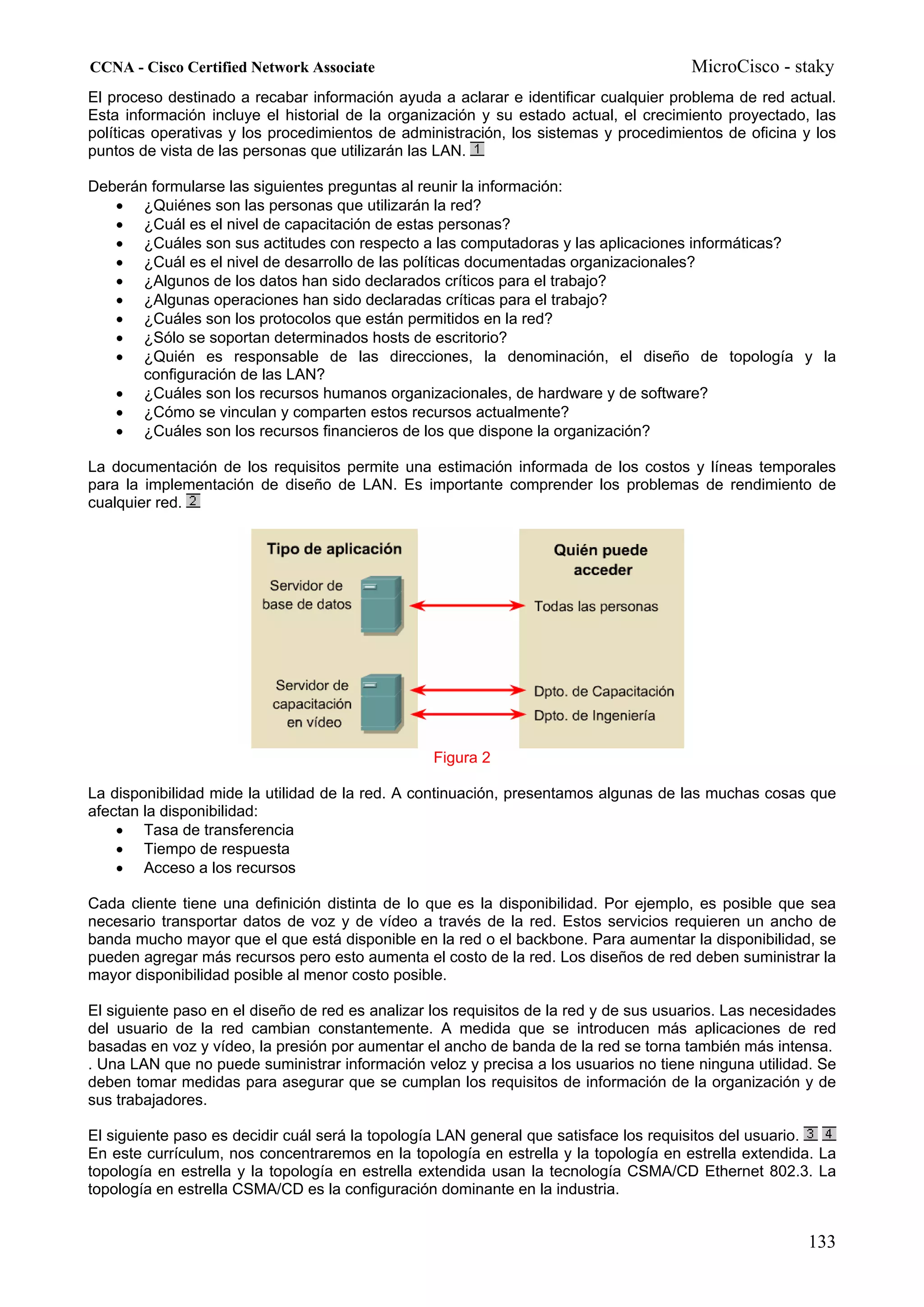 CCNA - Cisco Certified Network Associate                                               MicroCisco - staky
El proceso destinado a recabar información ayuda a aclarar e identificar cualquier problema de red actual.
Esta información incluye el historial de la organización y su estado actual, el crecimiento proyectado, las
políticas operativas y los procedimientos de administración, los sistemas y procedimientos de oficina y los
puntos de vista de las personas que utilizarán las LAN.

Deberán formularse las siguientes preguntas al reunir la información:
   • ¿Quiénes son las personas que utilizarán la red?
   • ¿Cuál es el nivel de capacitación de estas personas?
   • ¿Cuáles son sus actitudes con respecto a las computadoras y las aplicaciones informáticas?
   • ¿Cuál es el nivel de desarrollo de las políticas documentadas organizacionales?
   • ¿Algunos de los datos han sido declarados críticos para el trabajo?
   • ¿Algunas operaciones han sido declaradas críticas para el trabajo?
   • ¿Cuáles son los protocolos que están permitidos en la red?
   • ¿Sólo se soportan determinados hosts de escritorio?
   • ¿Quién es responsable de las direcciones, la denominación, el diseño de topología y la
       configuración de las LAN?
   • ¿Cuáles son los recursos humanos organizacionales, de hardware y de software?
   • ¿Cómo se vinculan y comparten estos recursos actualmente?
   • ¿Cuáles son los recursos financieros de los que dispone la organización?

La documentación de los requisitos permite una estimación informada de los costos y líneas temporales
para la implementación de diseño de LAN. Es importante comprender los problemas de rendimiento de
cualquier red.




                                                  Figura 2

La disponibilidad mide la utilidad de la red. A continuación, presentamos algunas de las muchas cosas que
afectan la disponibilidad:
    • Tasa de transferencia
    • Tiempo de respuesta
    • Acceso a los recursos

Cada cliente tiene una definición distinta de lo que es la disponibilidad. Por ejemplo, es posible que sea
necesario transportar datos de voz y de vídeo a través de la red. Estos servicios requieren un ancho de
banda mucho mayor que el que está disponible en la red o el backbone. Para aumentar la disponibilidad, se
pueden agregar más recursos pero esto aumenta el costo de la red. Los diseños de red deben suministrar la
mayor disponibilidad posible al menor costo posible.

El siguiente paso en el diseño de red es analizar los requisitos de la red y de sus usuarios. Las necesidades
del usuario de la red cambian constantemente. A medida que se introducen más aplicaciones de red
basadas en voz y vídeo, la presión por aumentar el ancho de banda de la red se torna también más intensa.
. Una LAN que no puede suministrar información veloz y precisa a los usuarios no tiene ninguna utilidad. Se
deben tomar medidas para asegurar que se cumplan los requisitos de información de la organización y de
sus trabajadores.

El siguiente paso es decidir cuál será la topología LAN general que satisface los requisitos del usuario.
En este currículum, nos concentraremos en la topología en estrella y la topología en estrella extendida. La
topología en estrella y la topología en estrella extendida usan la tecnología CSMA/CD Ethernet 802.3. La
topología en estrella CSMA/CD es la configuración dominante en la industria.


                                                                                                        133
 