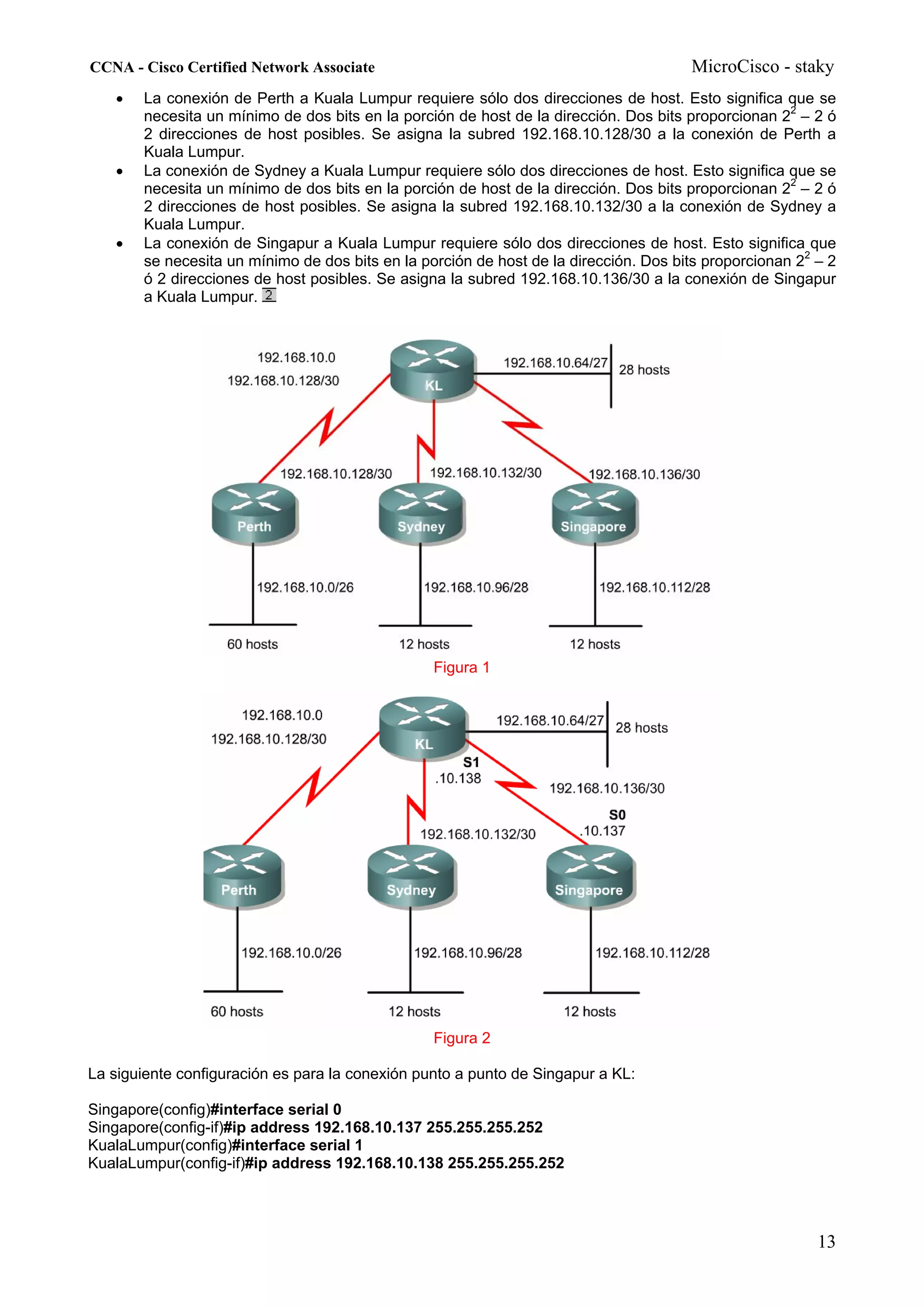 CCNA - Cisco Certified Network Associate                                              MicroCisco - staky
   •   La conexión de Perth a Kuala Lumpur requiere sólo dos direcciones de host. Esto significa que se
       necesita un mínimo de dos bits en la porción de host de la dirección. Dos bits proporcionan 22 – 2 ó
       2 direcciones de host posibles. Se asigna la subred 192.168.10.128/30 a la conexión de Perth a
       Kuala Lumpur.
   •   La conexión de Sydney a Kuala Lumpur requiere sólo dos direcciones de host. Esto significa que se
       necesita un mínimo de dos bits en la porción de host de la dirección. Dos bits proporcionan 22 – 2 ó
       2 direcciones de host posibles. Se asigna la subred 192.168.10.132/30 a la conexión de Sydney a
       Kuala Lumpur.
   •   La conexión de Singapur a Kuala Lumpur requiere sólo dos direcciones de host. Esto significa que
       se necesita un mínimo de dos bits en la porción de host de la dirección. Dos bits proporcionan 22 – 2
       ó 2 direcciones de host posibles. Se asigna la subred 192.168.10.136/30 a la conexión de Singapur
       a Kuala Lumpur.




                                                 Figura 1




                                                 Figura 2

La siguiente configuración es para la conexión punto a punto de Singapur a KL:

Singapore(config)#interface serial 0
Singapore(config-if)#ip address 192.168.10.137 255.255.255.252
KualaLumpur(config)#interface serial 1
KualaLumpur(config-if)#ip address 192.168.10.138 255.255.255.252




                                                                                                         13
 