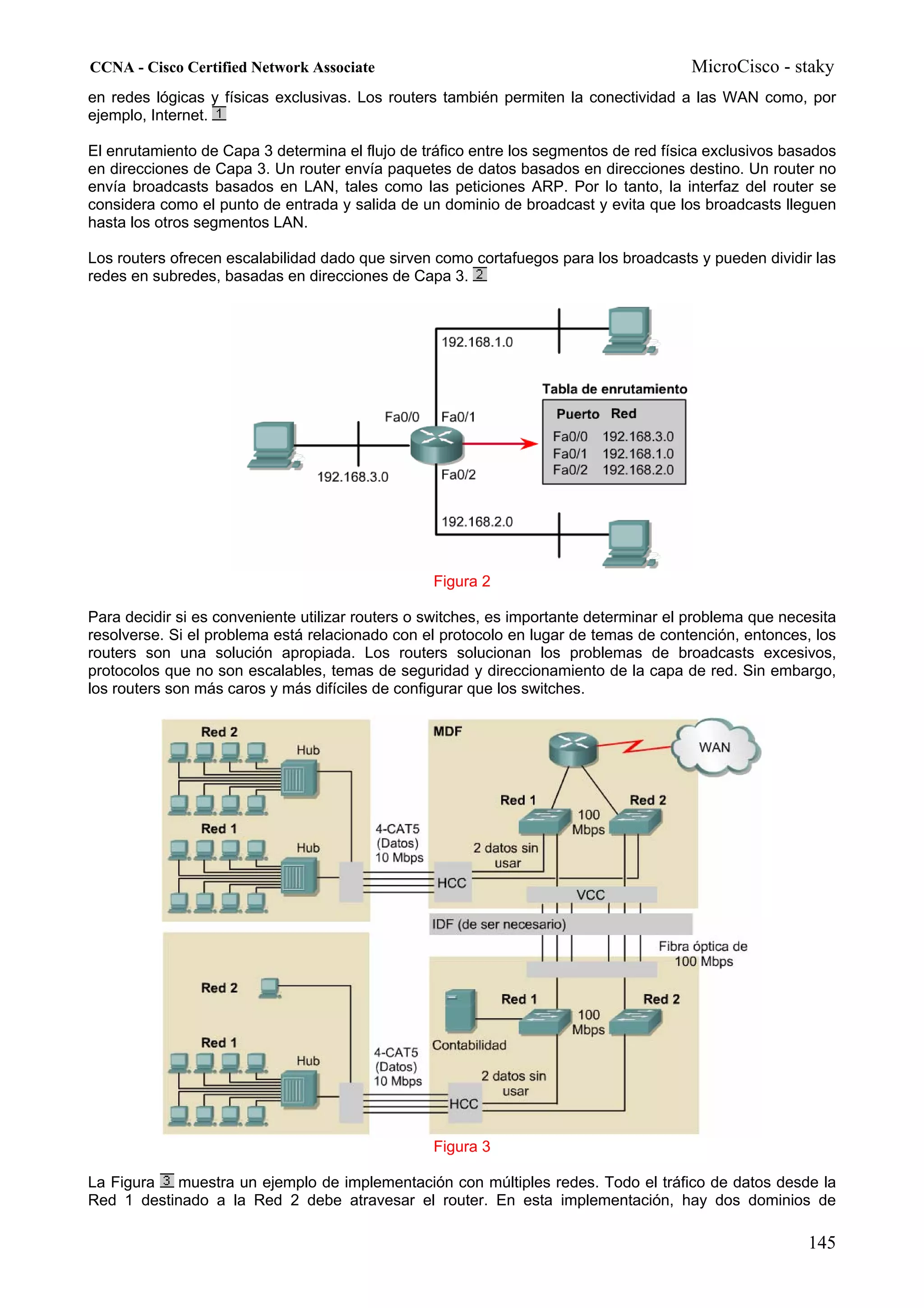 CCNA - Cisco Certified Network Associate                                               MicroCisco - staky
en redes lógicas y físicas exclusivas. Los routers también permiten la conectividad a las WAN como, por
ejemplo, Internet.

El enrutamiento de Capa 3 determina el flujo de tráfico entre los segmentos de red física exclusivos basados
en direcciones de Capa 3. Un router envía paquetes de datos basados en direcciones destino. Un router no
envía broadcasts basados en LAN, tales como las peticiones ARP. Por lo tanto, la interfaz del router se
considera como el punto de entrada y salida de un dominio de broadcast y evita que los broadcasts lleguen
hasta los otros segmentos LAN.

Los routers ofrecen escalabilidad dado que sirven como cortafuegos para los broadcasts y pueden dividir las
redes en subredes, basadas en direcciones de Capa 3.




                                                  Figura 2

Para decidir si es conveniente utilizar routers o switches, es importante determinar el problema que necesita
resolverse. Si el problema está relacionado con el protocolo en lugar de temas de contención, entonces, los
routers son una solución apropiada. Los routers solucionan los problemas de broadcasts excesivos,
protocolos que no son escalables, temas de seguridad y direccionamiento de la capa de red. Sin embargo,
los routers son más caros y más difíciles de configurar que los switches.




                                                  Figura 3

La Figura  muestra un ejemplo de implementación con múltiples redes. Todo el tráfico de datos desde la
Red 1 destinado a la Red 2 debe atravesar el router. En esta implementación, hay dos dominios de

                                                                                                        145
 