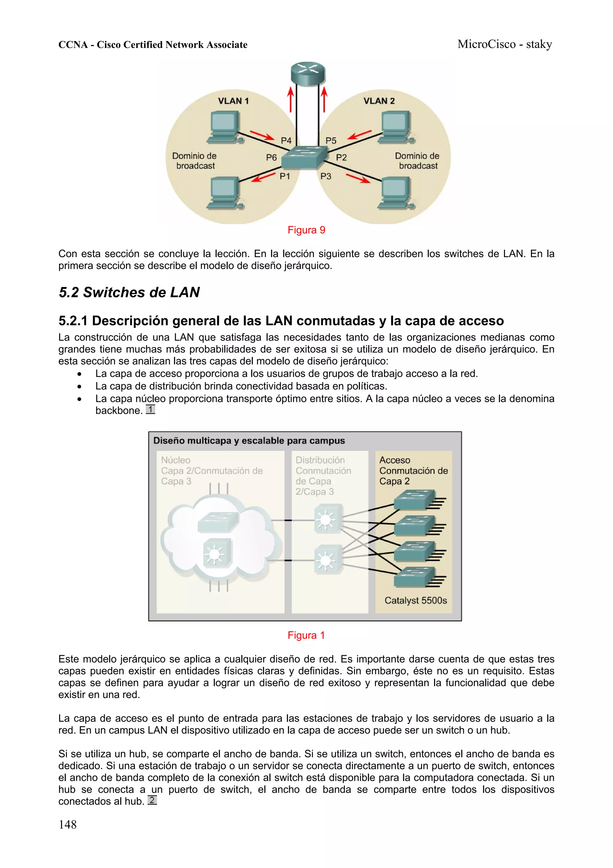 CCNA - Cisco Certified Network Associate                                              MicroCisco - staky




                                                 Figura 9

Con esta sección se concluye la lección. En la lección siguiente se describen los switches de LAN. En la
primera sección se describe el modelo de diseño jerárquico.

5.2 Switches de LAN
5.2.1 Descripción general de las LAN conmutadas y la capa de acceso
La construcción de una LAN que satisfaga las necesidades tanto de las organizaciones medianas como
grandes tiene muchas más probabilidades de ser exitosa si se utiliza un modelo de diseño jerárquico. En
esta sección se analizan las tres capas del modelo de diseño jerárquico:
    • La capa de acceso proporciona a los usuarios de grupos de trabajo acceso a la red.
    • La capa de distribución brinda conectividad basada en políticas.
    • La capa núcleo proporciona transporte óptimo entre sitios. A la capa núcleo a veces se la denomina
        backbone.




                                                 Figura 1

Este modelo jerárquico se aplica a cualquier diseño de red. Es importante darse cuenta de que estas tres
capas pueden existir en entidades físicas claras y definidas. Sin embargo, éste no es un requisito. Estas
capas se definen para ayudar a lograr un diseño de red exitoso y representan la funcionalidad que debe
existir en una red.

La capa de acceso es el punto de entrada para las estaciones de trabajo y los servidores de usuario a la
red. En un campus LAN el dispositivo utilizado en la capa de acceso puede ser un switch o un hub.

Si se utiliza un hub, se comparte el ancho de banda. Si se utiliza un switch, entonces el ancho de banda es
dedicado. Si una estación de trabajo o un servidor se conecta directamente a un puerto de switch, entonces
el ancho de banda completo de la conexión al switch está disponible para la computadora conectada. Si un
hub se conecta a un puerto de switch, el ancho de banda se comparte entre todos los dispositivos
conectados al hub.

148
 