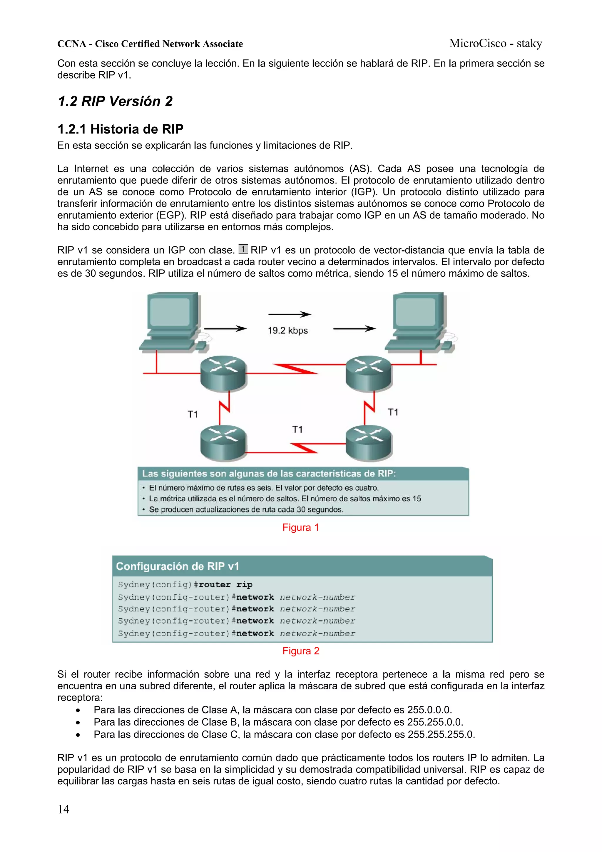 CCNA - Cisco Certified Network Associate                                              MicroCisco - staky
Con esta sección se concluye la lección. En la siguiente lección se hablará de RIP. En la primera sección se
describe RIP v1.

1.2 RIP Versión 2
1.2.1 Historia de RIP
En esta sección se explicarán las funciones y limitaciones de RIP.

La Internet es una colección de varios sistemas autónomos (AS). Cada AS posee una tecnología de
enrutamiento que puede diferir de otros sistemas autónomos. El protocolo de enrutamiento utilizado dentro
de un AS se conoce como Protocolo de enrutamiento interior (IGP). Un protocolo distinto utilizado para
transferir información de enrutamiento entre los distintos sistemas autónomos se conoce como Protocolo de
enrutamiento exterior (EGP). RIP está diseñado para trabajar como IGP en un AS de tamaño moderado. No
ha sido concebido para utilizarse en entornos más complejos.

RIP v1 se considera un IGP con clase.     RIP v1 es un protocolo de vector-distancia que envía la tabla de
enrutamiento completa en broadcast a cada router vecino a determinados intervalos. El intervalo por defecto
es de 30 segundos. RIP utiliza el número de saltos como métrica, siendo 15 el número máximo de saltos.




                                                  Figura 1




                                                  Figura 2

Si el router recibe información sobre una red y la interfaz receptora pertenece a la misma red pero se
encuentra en una subred diferente, el router aplica la máscara de subred que está configurada en la interfaz
receptora:
    • Para las direcciones de Clase A, la máscara con clase por defecto es 255.0.0.0.
    • Para las direcciones de Clase B, la máscara con clase por defecto es 255.255.0.0.
    • Para las direcciones de Clase C, la máscara con clase por defecto es 255.255.255.0.

RIP v1 es un protocolo de enrutamiento común dado que prácticamente todos los routers IP lo admiten. La
popularidad de RIP v1 se basa en la simplicidad y su demostrada compatibilidad universal. RIP es capaz de
equilibrar las cargas hasta en seis rutas de igual costo, siendo cuatro rutas la cantidad por defecto.

14
 