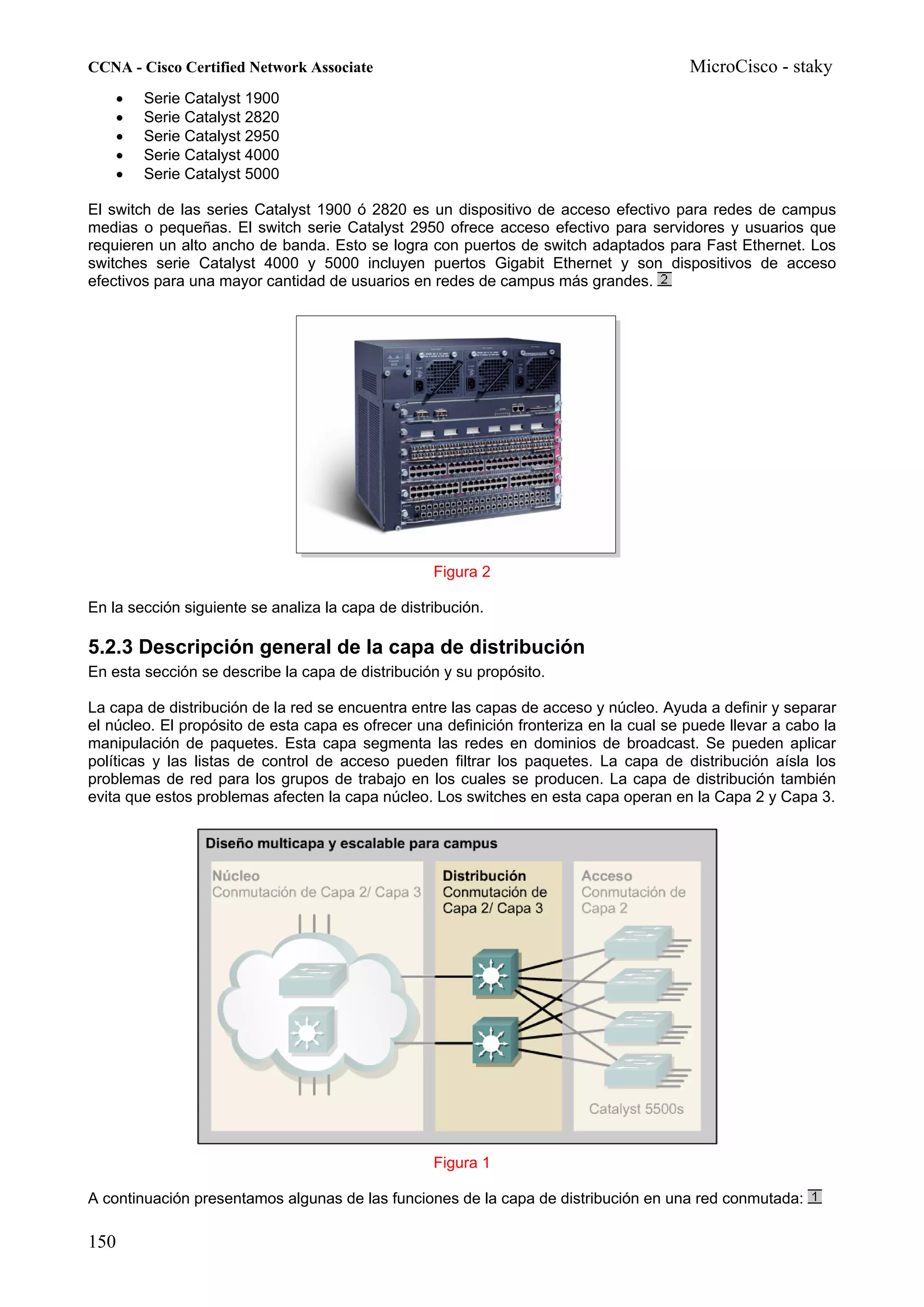 CCNA - Cisco Certified Network Associate                                                MicroCisco - staky
    •   Serie Catalyst 1900
    •   Serie Catalyst 2820
    •   Serie Catalyst 2950
    •   Serie Catalyst 4000
    •   Serie Catalyst 5000

El switch de las series Catalyst 1900 ó 2820 es un dispositivo de acceso efectivo para redes de campus
medias o pequeñas. El switch serie Catalyst 2950 ofrece acceso efectivo para servidores y usuarios que
requieren un alto ancho de banda. Esto se logra con puertos de switch adaptados para Fast Ethernet. Los
switches serie Catalyst 4000 y 5000 incluyen puertos Gigabit Ethernet y son dispositivos de acceso
efectivos para una mayor cantidad de usuarios en redes de campus más grandes.




                                                   Figura 2

En la sección siguiente se analiza la capa de distribución.

5.2.3 Descripción general de la capa de distribución
En esta sección se describe la capa de distribución y su propósito.

La capa de distribución de la red se encuentra entre las capas de acceso y núcleo. Ayuda a definir y separar
el núcleo. El propósito de esta capa es ofrecer una definición fronteriza en la cual se puede llevar a cabo la
manipulación de paquetes. Esta capa segmenta las redes en dominios de broadcast. Se pueden aplicar
políticas y las listas de control de acceso pueden filtrar los paquetes. La capa de distribución aísla los
problemas de red para los grupos de trabajo en los cuales se producen. La capa de distribución también
evita que estos problemas afecten la capa núcleo. Los switches en esta capa operan en la Capa 2 y Capa 3.




                                                   Figura 1

A continuación presentamos algunas de las funciones de la capa de distribución en una red conmutada:

150
 