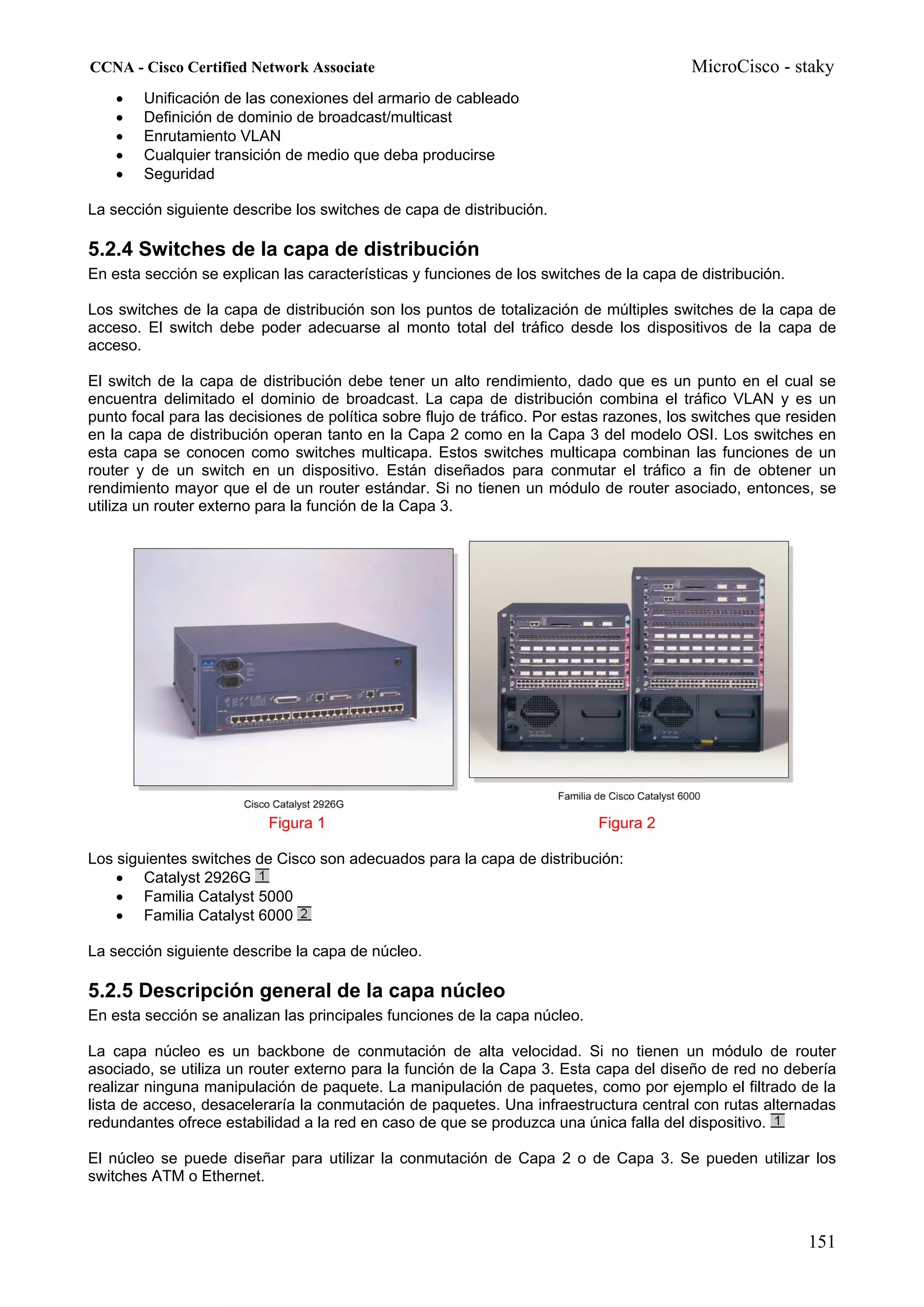CCNA - Cisco Certified Network Associate                                                 MicroCisco - staky
    •   Unificación de las conexiones del armario de cableado
    •   Definición de dominio de broadcast/multicast
    •   Enrutamiento VLAN
    •   Cualquier transición de medio que deba producirse
    •   Seguridad

La sección siguiente describe los switches de capa de distribución.

5.2.4 Switches de la capa de distribución
En esta sección se explican las características y funciones de los switches de la capa de distribución.

Los switches de la capa de distribución son los puntos de totalización de múltiples switches de la capa de
acceso. El switch debe poder adecuarse al monto total del tráfico desde los dispositivos de la capa de
acceso.

El switch de la capa de distribución debe tener un alto rendimiento, dado que es un punto en el cual se
encuentra delimitado el dominio de broadcast. La capa de distribución combina el tráfico VLAN y es un
punto focal para las decisiones de política sobre flujo de tráfico. Por estas razones, los switches que residen
en la capa de distribución operan tanto en la Capa 2 como en la Capa 3 del modelo OSI. Los switches en
esta capa se conocen como switches multicapa. Estos switches multicapa combinan las funciones de un
router y de un switch en un dispositivo. Están diseñados para conmutar el tráfico a fin de obtener un
rendimiento mayor que el de un router estándar. Si no tienen un módulo de router asociado, entonces, se
utiliza un router externo para la función de la Capa 3.




                          Figura 1                                         Figura 2

Los siguientes switches de Cisco son adecuados para la capa de distribución:
    • Catalyst 2926G
    • Familia Catalyst 5000
    • Familia Catalyst 6000

La sección siguiente describe la capa de núcleo.

5.2.5 Descripción general de la capa núcleo
En esta sección se analizan las principales funciones de la capa núcleo.

La capa núcleo es un backbone de conmutación de alta velocidad. Si no tienen un módulo de router
asociado, se utiliza un router externo para la función de la Capa 3. Esta capa del diseño de red no debería
realizar ninguna manipulación de paquete. La manipulación de paquetes, como por ejemplo el filtrado de la
lista de acceso, desaceleraría la conmutación de paquetes. Una infraestructura central con rutas alternadas
redundantes ofrece estabilidad a la red en caso de que se produzca una única falla del dispositivo.

El núcleo se puede diseñar para utilizar la conmutación de Capa 2 o de Capa 3. Se pueden utilizar los
switches ATM o Ethernet.



                                                                                                          151
 