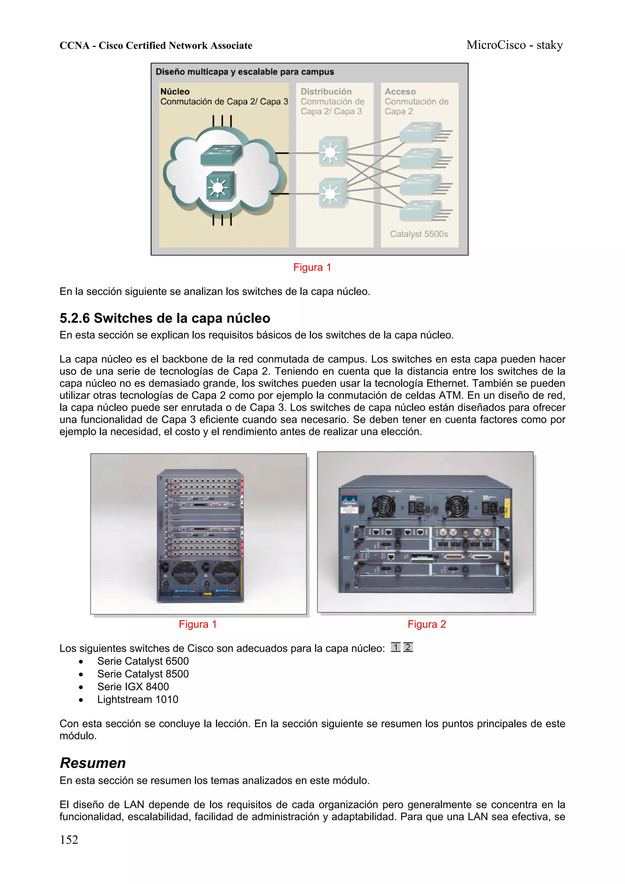 CCNA - Cisco Certified Network Associate                                                MicroCisco - staky




                                                  Figura 1

En la sección siguiente se analizan los switches de la capa núcleo.

5.2.6 Switches de la capa núcleo
En esta sección se explican los requisitos básicos de los switches de la capa núcleo.

La capa núcleo es el backbone de la red conmutada de campus. Los switches en esta capa pueden hacer
uso de una serie de tecnologías de Capa 2. Teniendo en cuenta que la distancia entre los switches de la
capa núcleo no es demasiado grande, los switches pueden usar la tecnología Ethernet. También se pueden
utilizar otras tecnologías de Capa 2 como por ejemplo la conmutación de celdas ATM. En un diseño de red,
la capa núcleo puede ser enrutada o de Capa 3. Los switches de capa núcleo están diseñados para ofrecer
una funcionalidad de Capa 3 eficiente cuando sea necesario. Se deben tener en cuenta factores como por
ejemplo la necesidad, el costo y el rendimiento antes de realizar una elección.




                         Figura 1                                         Figura 2

Los siguientes switches de Cisco son adecuados para la capa núcleo:
    • Serie Catalyst 6500
    • Serie Catalyst 8500
    • Serie IGX 8400
    • Lightstream 1010

Con esta sección se concluye la lección. En la sección siguiente se resumen los puntos principales de este
módulo.

Resumen
En esta sección se resumen los temas analizados en este módulo.

El diseño de LAN depende de los requisitos de cada organización pero generalmente se concentra en la
funcionalidad, escalabilidad, facilidad de administración y adaptabilidad. Para que una LAN sea efectiva, se

152
 