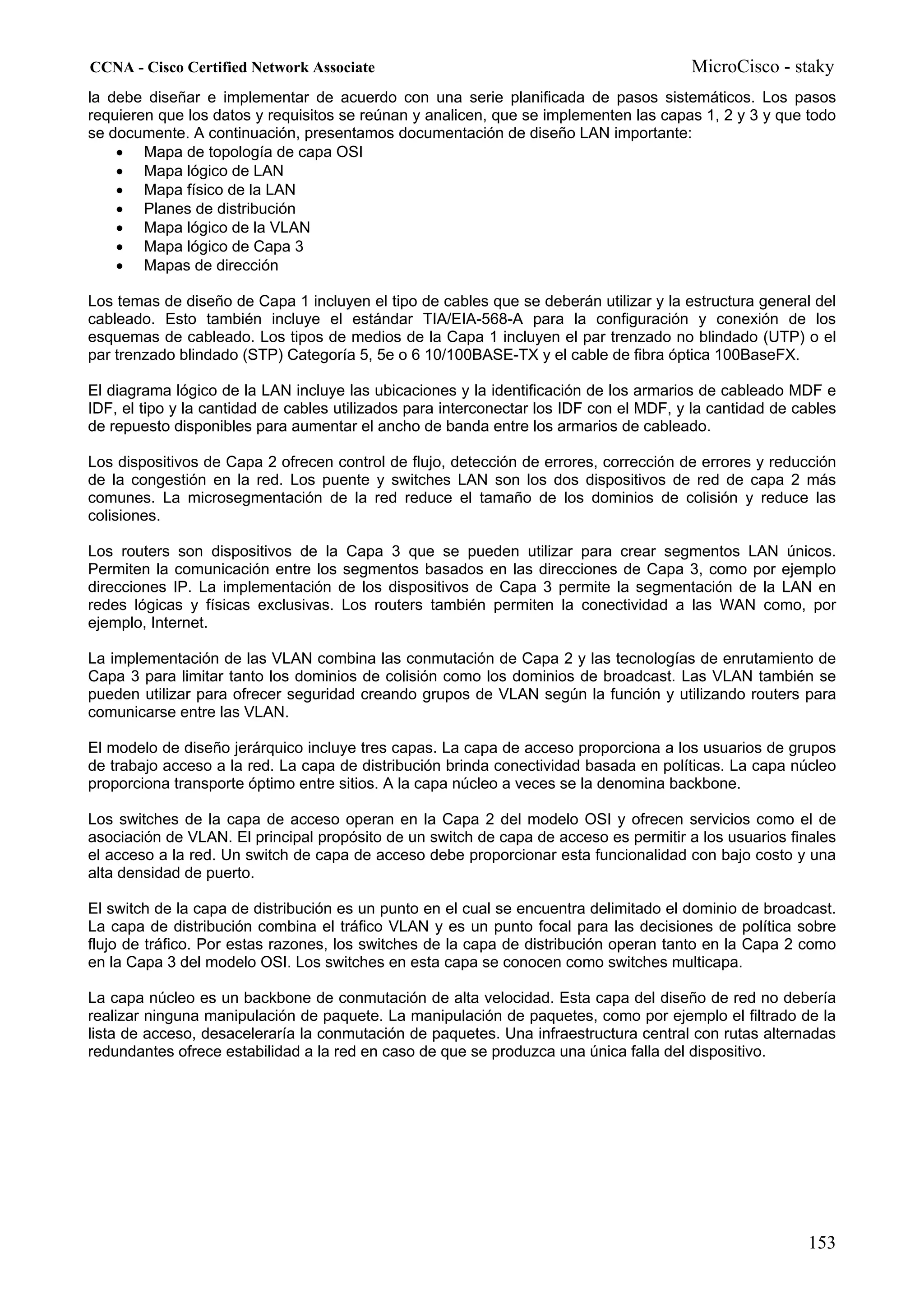 CCNA - Cisco Certified Network Associate                                                MicroCisco - staky
la debe diseñar e implementar de acuerdo con una serie planificada de pasos sistemáticos. Los pasos
requieren que los datos y requisitos se reúnan y analicen, que se implementen las capas 1, 2 y 3 y que todo
se documente. A continuación, presentamos documentación de diseño LAN importante:
    • Mapa de topología de capa OSI
    • Mapa lógico de LAN
    • Mapa físico de la LAN
    • Planes de distribución
    • Mapa lógico de la VLAN
    • Mapa lógico de Capa 3
    • Mapas de dirección

Los temas de diseño de Capa 1 incluyen el tipo de cables que se deberán utilizar y la estructura general del
cableado. Esto también incluye el estándar TIA/EIA-568-A para la configuración y conexión de los
esquemas de cableado. Los tipos de medios de la Capa 1 incluyen el par trenzado no blindado (UTP) o el
par trenzado blindado (STP) Categoría 5, 5e o 6 10/100BASE-TX y el cable de fibra óptica 100BaseFX.

El diagrama lógico de la LAN incluye las ubicaciones y la identificación de los armarios de cableado MDF e
IDF, el tipo y la cantidad de cables utilizados para interconectar los IDF con el MDF, y la cantidad de cables
de repuesto disponibles para aumentar el ancho de banda entre los armarios de cableado.

Los dispositivos de Capa 2 ofrecen control de flujo, detección de errores, corrección de errores y reducción
de la congestión en la red. Los puente y switches LAN son los dos dispositivos de red de capa 2 más
comunes. La microsegmentación de la red reduce el tamaño de los dominios de colisión y reduce las
colisiones.

Los routers son dispositivos de la Capa 3 que se pueden utilizar para crear segmentos LAN únicos.
Permiten la comunicación entre los segmentos basados en las direcciones de Capa 3, como por ejemplo
direcciones IP. La implementación de los dispositivos de Capa 3 permite la segmentación de la LAN en
redes lógicas y físicas exclusivas. Los routers también permiten la conectividad a las WAN como, por
ejemplo, Internet.

La implementación de las VLAN combina las conmutación de Capa 2 y las tecnologías de enrutamiento de
Capa 3 para limitar tanto los dominios de colisión como los dominios de broadcast. Las VLAN también se
pueden utilizar para ofrecer seguridad creando grupos de VLAN según la función y utilizando routers para
comunicarse entre las VLAN.

El modelo de diseño jerárquico incluye tres capas. La capa de acceso proporciona a los usuarios de grupos
de trabajo acceso a la red. La capa de distribución brinda conectividad basada en políticas. La capa núcleo
proporciona transporte óptimo entre sitios. A la capa núcleo a veces se la denomina backbone.

Los switches de la capa de acceso operan en la Capa 2 del modelo OSI y ofrecen servicios como el de
asociación de VLAN. El principal propósito de un switch de capa de acceso es permitir a los usuarios finales
el acceso a la red. Un switch de capa de acceso debe proporcionar esta funcionalidad con bajo costo y una
alta densidad de puerto.

El switch de la capa de distribución es un punto en el cual se encuentra delimitado el dominio de broadcast.
La capa de distribución combina el tráfico VLAN y es un punto focal para las decisiones de política sobre
flujo de tráfico. Por estas razones, los switches de la capa de distribución operan tanto en la Capa 2 como
en la Capa 3 del modelo OSI. Los switches en esta capa se conocen como switches multicapa.

La capa núcleo es un backbone de conmutación de alta velocidad. Esta capa del diseño de red no debería
realizar ninguna manipulación de paquete. La manipulación de paquetes, como por ejemplo el filtrado de la
lista de acceso, desaceleraría la conmutación de paquetes. Una infraestructura central con rutas alternadas
redundantes ofrece estabilidad a la red en caso de que se produzca una única falla del dispositivo.




                                                                                                         153
 