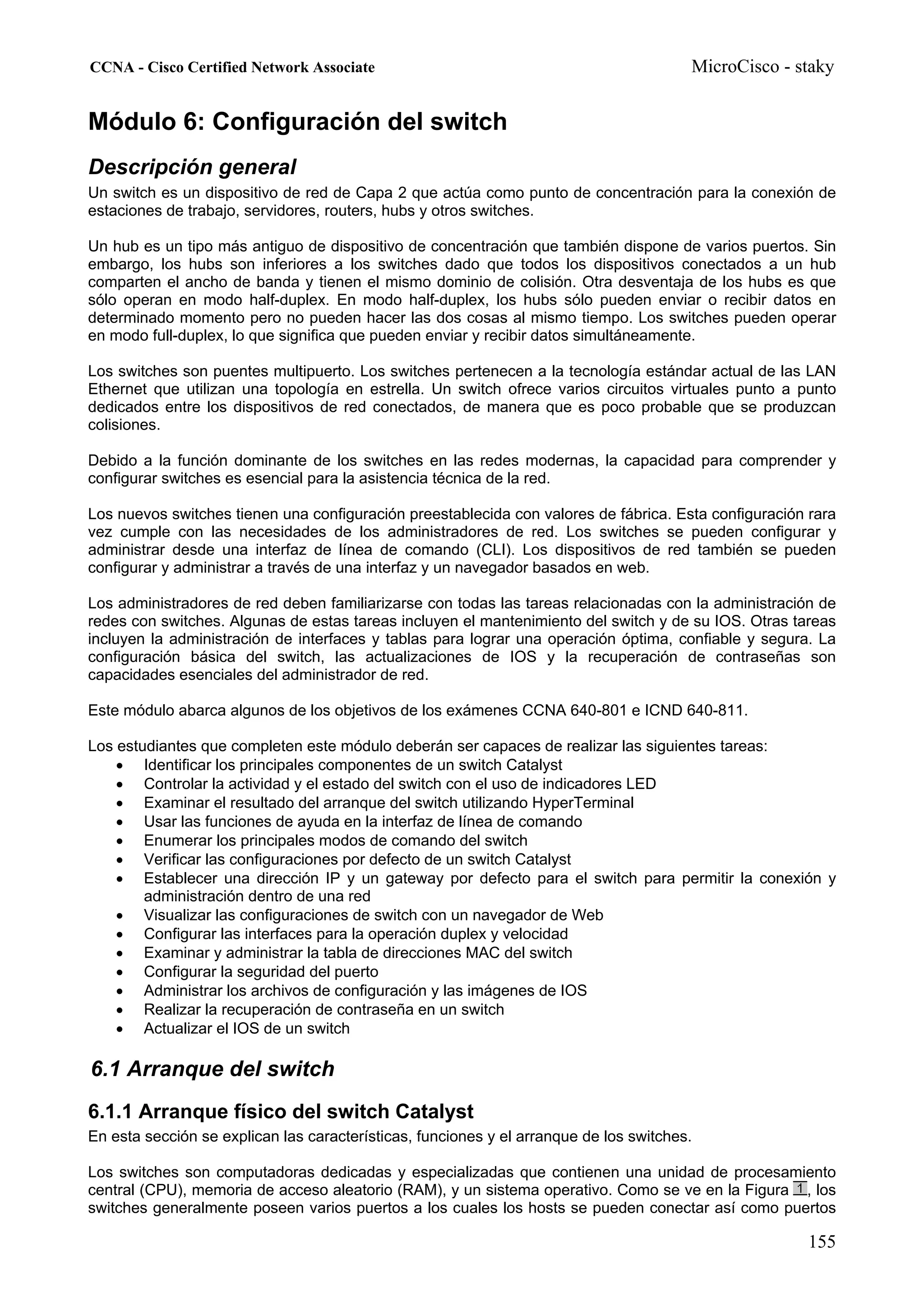 CCNA - Cisco Certified Network Associate                                                MicroCisco - staky


Módulo 6: Configuración del switch
Descripción general
Un switch es un dispositivo de red de Capa 2 que actúa como punto de concentración para la conexión de
estaciones de trabajo, servidores, routers, hubs y otros switches.

Un hub es un tipo más antiguo de dispositivo de concentración que también dispone de varios puertos. Sin
embargo, los hubs son inferiores a los switches dado que todos los dispositivos conectados a un hub
comparten el ancho de banda y tienen el mismo dominio de colisión. Otra desventaja de los hubs es que
sólo operan en modo half-duplex. En modo half-duplex, los hubs sólo pueden enviar o recibir datos en
determinado momento pero no pueden hacer las dos cosas al mismo tiempo. Los switches pueden operar
en modo full-duplex, lo que significa que pueden enviar y recibir datos simultáneamente.

Los switches son puentes multipuerto. Los switches pertenecen a la tecnología estándar actual de las LAN
Ethernet que utilizan una topología en estrella. Un switch ofrece varios circuitos virtuales punto a punto
dedicados entre los dispositivos de red conectados, de manera que es poco probable que se produzcan
colisiones.

Debido a la función dominante de los switches en las redes modernas, la capacidad para comprender y
configurar switches es esencial para la asistencia técnica de la red.

Los nuevos switches tienen una configuración preestablecida con valores de fábrica. Esta configuración rara
vez cumple con las necesidades de los administradores de red. Los switches se pueden configurar y
administrar desde una interfaz de línea de comando (CLI). Los dispositivos de red también se pueden
configurar y administrar a través de una interfaz y un navegador basados en web.

Los administradores de red deben familiarizarse con todas las tareas relacionadas con la administración de
redes con switches. Algunas de estas tareas incluyen el mantenimiento del switch y de su IOS. Otras tareas
incluyen la administración de interfaces y tablas para lograr una operación óptima, confiable y segura. La
configuración básica del switch, las actualizaciones de IOS y la recuperación de contraseñas son
capacidades esenciales del administrador de red.

Este módulo abarca algunos de los objetivos de los exámenes CCNA 640-801 e ICND 640-811.

Los estudiantes que completen este módulo deberán ser capaces de realizar las siguientes tareas:
    • Identificar los principales componentes de un switch Catalyst
    • Controlar la actividad y el estado del switch con el uso de indicadores LED
    • Examinar el resultado del arranque del switch utilizando HyperTerminal
    • Usar las funciones de ayuda en la interfaz de línea de comando
    • Enumerar los principales modos de comando del switch
    • Verificar las configuraciones por defecto de un switch Catalyst
    • Establecer una dirección IP y un gateway por defecto para el switch para permitir la conexión y
        administración dentro de una red
    • Visualizar las configuraciones de switch con un navegador de Web
    • Configurar las interfaces para la operación duplex y velocidad
    • Examinar y administrar la tabla de direcciones MAC del switch
    • Configurar la seguridad del puerto
    • Administrar los archivos de configuración y las imágenes de IOS
    • Realizar la recuperación de contraseña en un switch
    • Actualizar el IOS de un switch

6.1 Arranque del switch
6.1.1 Arranque físico del switch Catalyst
En esta sección se explican las características, funciones y el arranque de los switches.

Los switches son computadoras dedicadas y especializadas que contienen una unidad de procesamiento
central (CPU), memoria de acceso aleatorio (RAM), y un sistema operativo. Como se ve en la Figura , los
switches generalmente poseen varios puertos a los cuales los hosts se pueden conectar así como puertos

                                                                                                      155
 