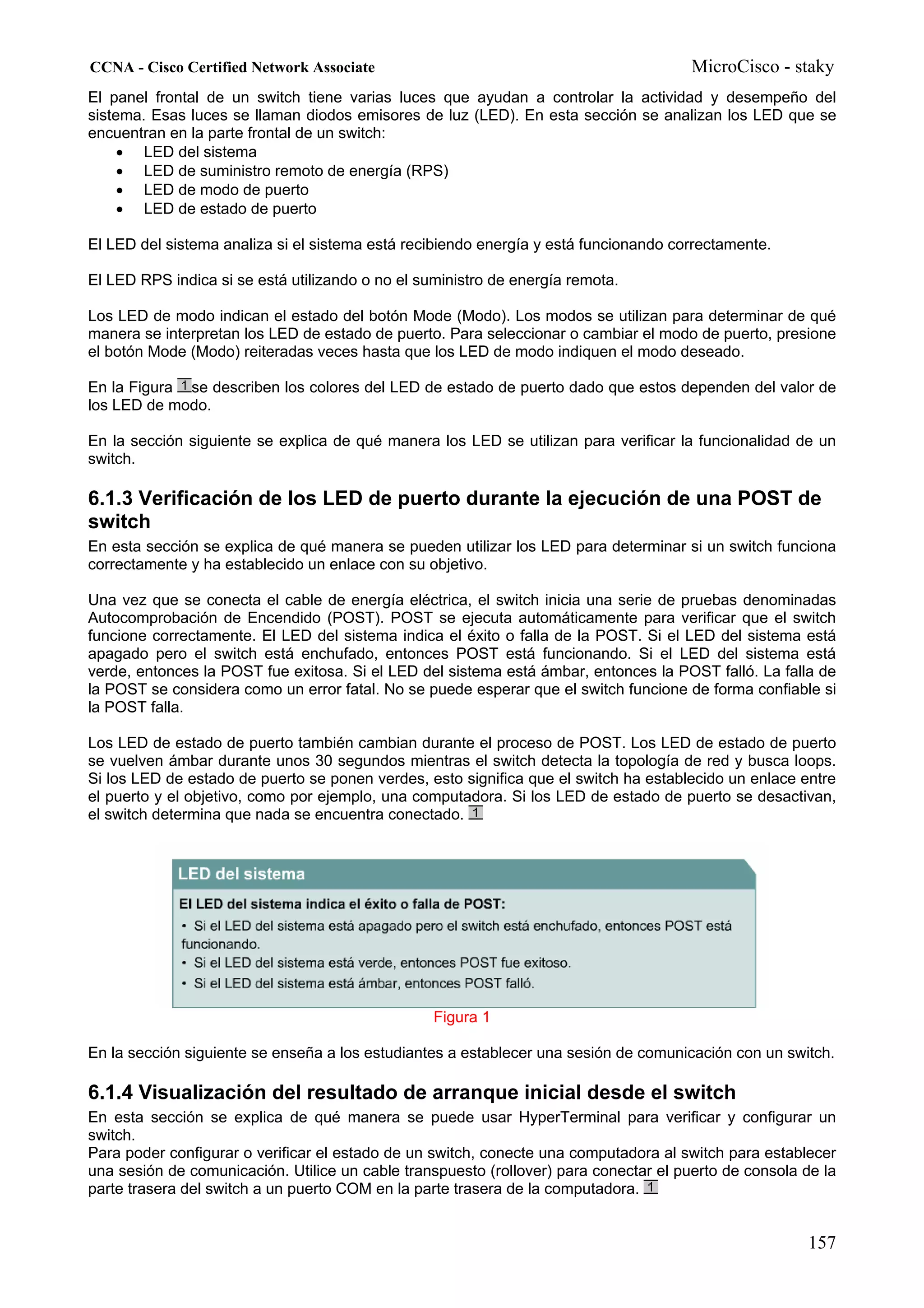 CCNA - Cisco Certified Network Associate                                               MicroCisco - staky
El panel frontal de un switch tiene varias luces que ayudan a controlar la actividad y desempeño del
sistema. Esas luces se llaman diodos emisores de luz (LED). En esta sección se analizan los LED que se
encuentran en la parte frontal de un switch:
     • LED del sistema
     • LED de suministro remoto de energía (RPS)
     • LED de modo de puerto
     • LED de estado de puerto

El LED del sistema analiza si el sistema está recibiendo energía y está funcionando correctamente.

El LED RPS indica si se está utilizando o no el suministro de energía remota.

Los LED de modo indican el estado del botón Mode (Modo). Los modos se utilizan para determinar de qué
manera se interpretan los LED de estado de puerto. Para seleccionar o cambiar el modo de puerto, presione
el botón Mode (Modo) reiteradas veces hasta que los LED de modo indiquen el modo deseado.

En la Figura se describen los colores del LED de estado de puerto dado que estos dependen del valor de
los LED de modo.

En la sección siguiente se explica de qué manera los LED se utilizan para verificar la funcionalidad de un
switch.

6.1.3 Verificación de los LED de puerto durante la ejecución de una POST de
switch
En esta sección se explica de qué manera se pueden utilizar los LED para determinar si un switch funciona
correctamente y ha establecido un enlace con su objetivo.

Una vez que se conecta el cable de energía eléctrica, el switch inicia una serie de pruebas denominadas
Autocomprobación de Encendido (POST). POST se ejecuta automáticamente para verificar que el switch
funcione correctamente. El LED del sistema indica el éxito o falla de la POST. Si el LED del sistema está
apagado pero el switch está enchufado, entonces POST está funcionando. Si el LED del sistema está
verde, entonces la POST fue exitosa. Si el LED del sistema está ámbar, entonces la POST falló. La falla de
la POST se considera como un error fatal. No se puede esperar que el switch funcione de forma confiable si
la POST falla.

Los LED de estado de puerto también cambian durante el proceso de POST. Los LED de estado de puerto
se vuelven ámbar durante unos 30 segundos mientras el switch detecta la topología de red y busca loops.
Si los LED de estado de puerto se ponen verdes, esto significa que el switch ha establecido un enlace entre
el puerto y el objetivo, como por ejemplo, una computadora. Si los LED de estado de puerto se desactivan,
el switch determina que nada se encuentra conectado.




                                                  Figura 1

En la sección siguiente se enseña a los estudiantes a establecer una sesión de comunicación con un switch.

6.1.4 Visualización del resultado de arranque inicial desde el switch
En esta sección se explica de qué manera se puede usar HyperTerminal para verificar y configurar un
switch.
Para poder configurar o verificar el estado de un switch, conecte una computadora al switch para establecer
una sesión de comunicación. Utilice un cable transpuesto (rollover) para conectar el puerto de consola de la
parte trasera del switch a un puerto COM en la parte trasera de la computadora.


                                                                                                       157
 