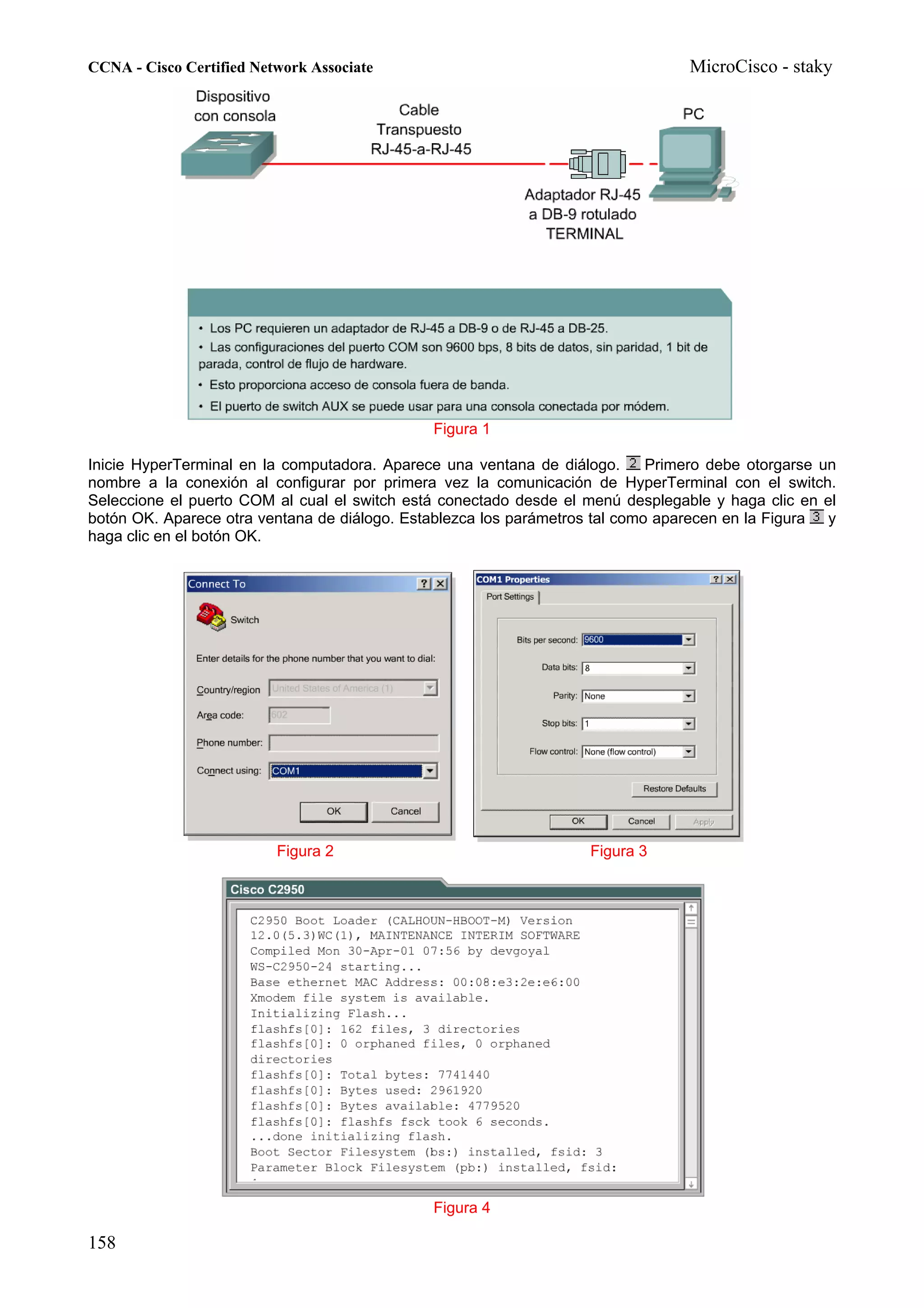 CCNA - Cisco Certified Network Associate                                          MicroCisco - staky




                                               Figura 1

Inicie HyperTerminal en la computadora. Aparece una ventana de diálogo.      Primero debe otorgarse un
nombre a la conexión al configurar por primera vez la comunicación de HyperTerminal con el switch.
Seleccione el puerto COM al cual el switch está conectado desde el menú desplegable y haga clic en el
botón OK. Aparece otra ventana de diálogo. Establezca los parámetros tal como aparecen en la Figura y
haga clic en el botón OK.




                          Figura 2                                  Figura 3




                                               Figura 4

158
 
