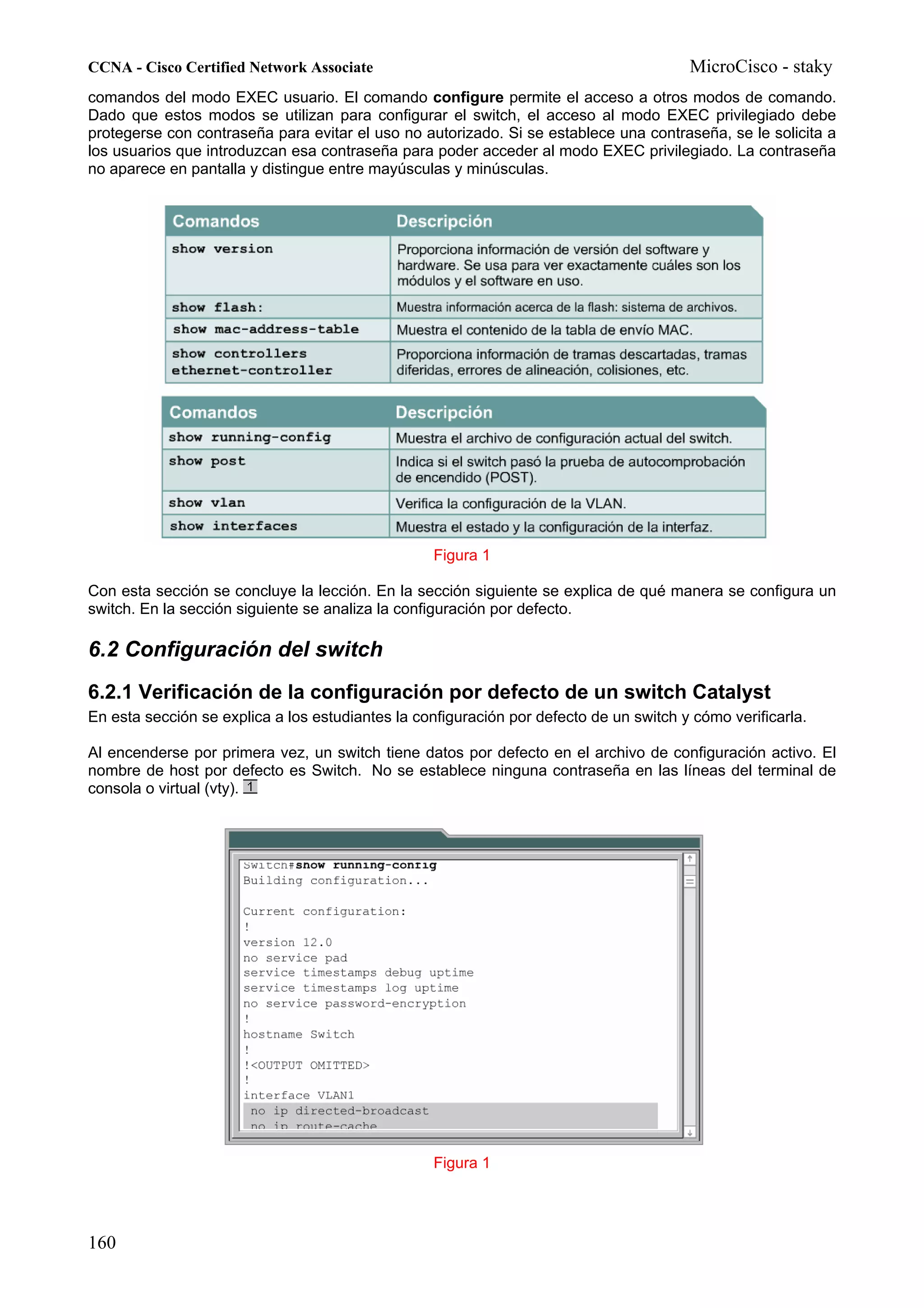 CCNA - Cisco Certified Network Associate                                                MicroCisco - staky
comandos del modo EXEC usuario. El comando configure permite el acceso a otros modos de comando.
Dado que estos modos se utilizan para configurar el switch, el acceso al modo EXEC privilegiado debe
protegerse con contraseña para evitar el uso no autorizado. Si se establece una contraseña, se le solicita a
los usuarios que introduzcan esa contraseña para poder acceder al modo EXEC privilegiado. La contraseña
no aparece en pantalla y distingue entre mayúsculas y minúsculas.




                                                  Figura 1

Con esta sección se concluye la lección. En la sección siguiente se explica de qué manera se configura un
switch. En la sección siguiente se analiza la configuración por defecto.

6.2 Configuración del switch
6.2.1 Verificación de la configuración por defecto de un switch Catalyst
En esta sección se explica a los estudiantes la configuración por defecto de un switch y cómo verificarla.

Al encenderse por primera vez, un switch tiene datos por defecto en el archivo de configuración activo. El
nombre de host por defecto es Switch. No se establece ninguna contraseña en las líneas del terminal de
consola o virtual (vty).




                                                  Figura 1




160
 
