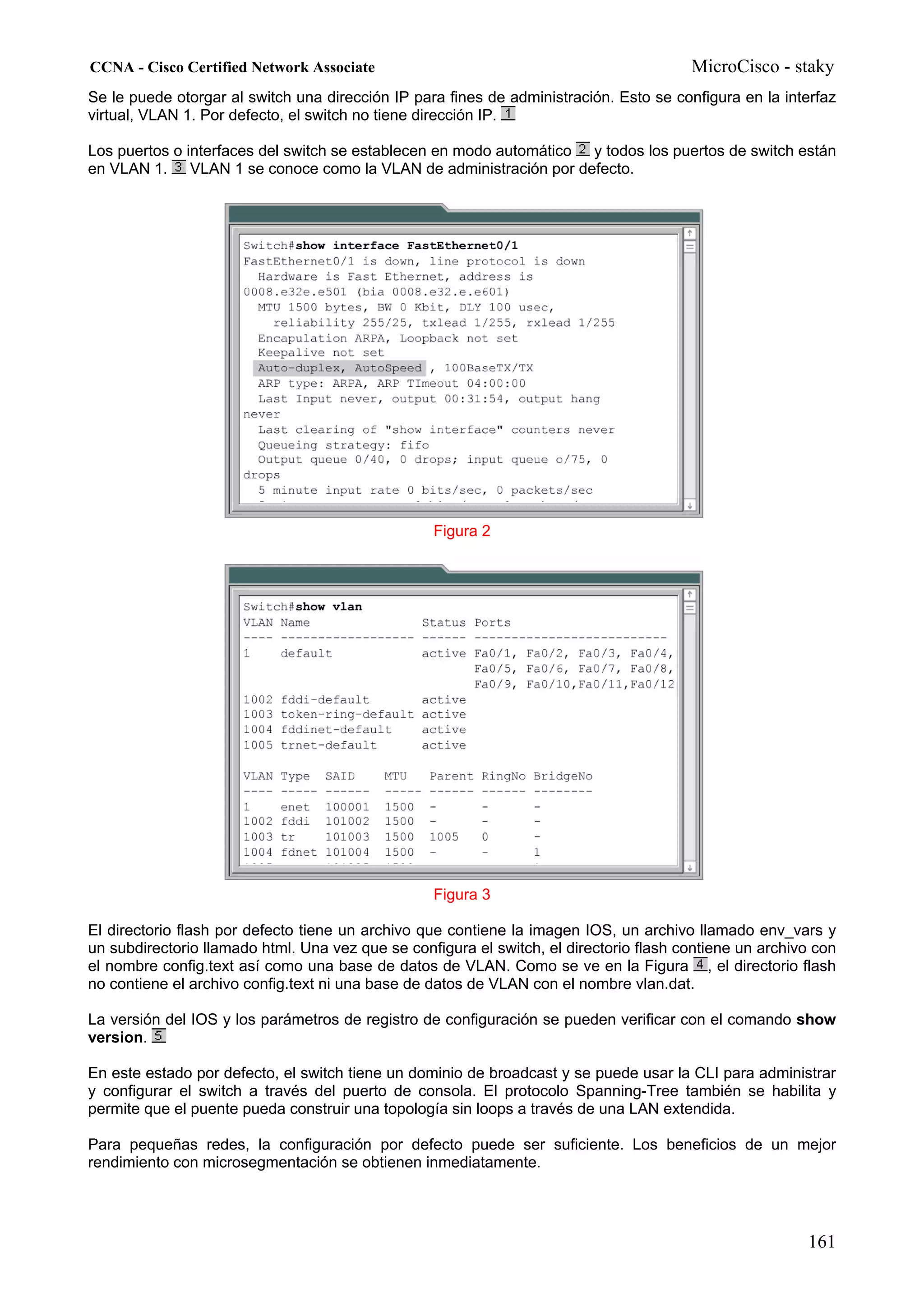 CCNA - Cisco Certified Network Associate                                                MicroCisco - staky
Se le puede otorgar al switch una dirección IP para fines de administración. Esto se configura en la interfaz
virtual, VLAN 1. Por defecto, el switch no tiene dirección IP.

Los puertos o interfaces del switch se establecen en modo automático y todos los puertos de switch están
en VLAN 1. VLAN 1 se conoce como la VLAN de administración por defecto.




                                                  Figura 2




                                                  Figura 3

El directorio flash por defecto tiene un archivo que contiene la imagen IOS, un archivo llamado env_vars y
un subdirectorio llamado html. Una vez que se configura el switch, el directorio flash contiene un archivo con
el nombre config.text así como una base de datos de VLAN. Como se ve en la Figura , el directorio flash
no contiene el archivo config.text ni una base de datos de VLAN con el nombre vlan.dat.

La versión del IOS y los parámetros de registro de configuración se pueden verificar con el comando show
version.

En este estado por defecto, el switch tiene un dominio de broadcast y se puede usar la CLI para administrar
y configurar el switch a través del puerto de consola. El protocolo Spanning-Tree también se habilita y
permite que el puente pueda construir una topología sin loops a través de una LAN extendida.

Para pequeñas redes, la configuración por defecto puede ser suficiente. Los beneficios de un mejor
rendimiento con microsegmentación se obtienen inmediatamente.




                                                                                                         161
 