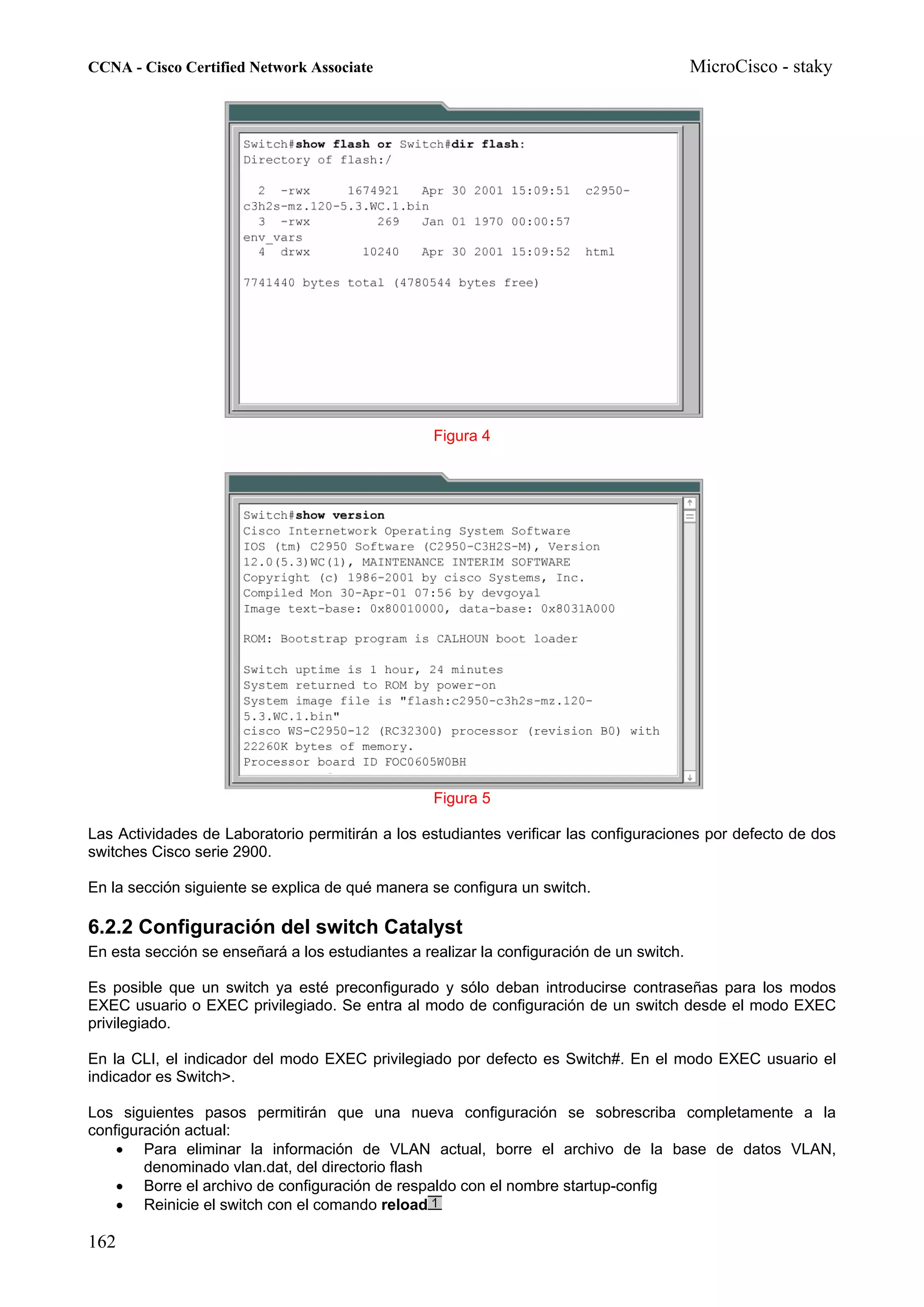 CCNA - Cisco Certified Network Associate                                                  MicroCisco - staky




                                                  Figura 4




                                                  Figura 5

Las Actividades de Laboratorio permitirán a los estudiantes verificar las configuraciones por defecto de dos
switches Cisco serie 2900.

En la sección siguiente se explica de qué manera se configura un switch.

6.2.2 Configuración del switch Catalyst
En esta sección se enseñará a los estudiantes a realizar la configuración de un switch.

Es posible que un switch ya esté preconfigurado y sólo deban introducirse contraseñas para los modos
EXEC usuario o EXEC privilegiado. Se entra al modo de configuración de un switch desde el modo EXEC
privilegiado.

En la CLI, el indicador del modo EXEC privilegiado por defecto es Switch#. En el modo EXEC usuario el
indicador es Switch>.

Los siguientes pasos permitirán que una nueva configuración se sobrescriba completamente a la
configuración actual:
    • Para eliminar la información de VLAN actual, borre el archivo de la base de datos VLAN,
        denominado vlan.dat, del directorio flash
    • Borre el archivo de configuración de respaldo con el nombre startup-config
    • Reinicie el switch con el comando reload

162
 