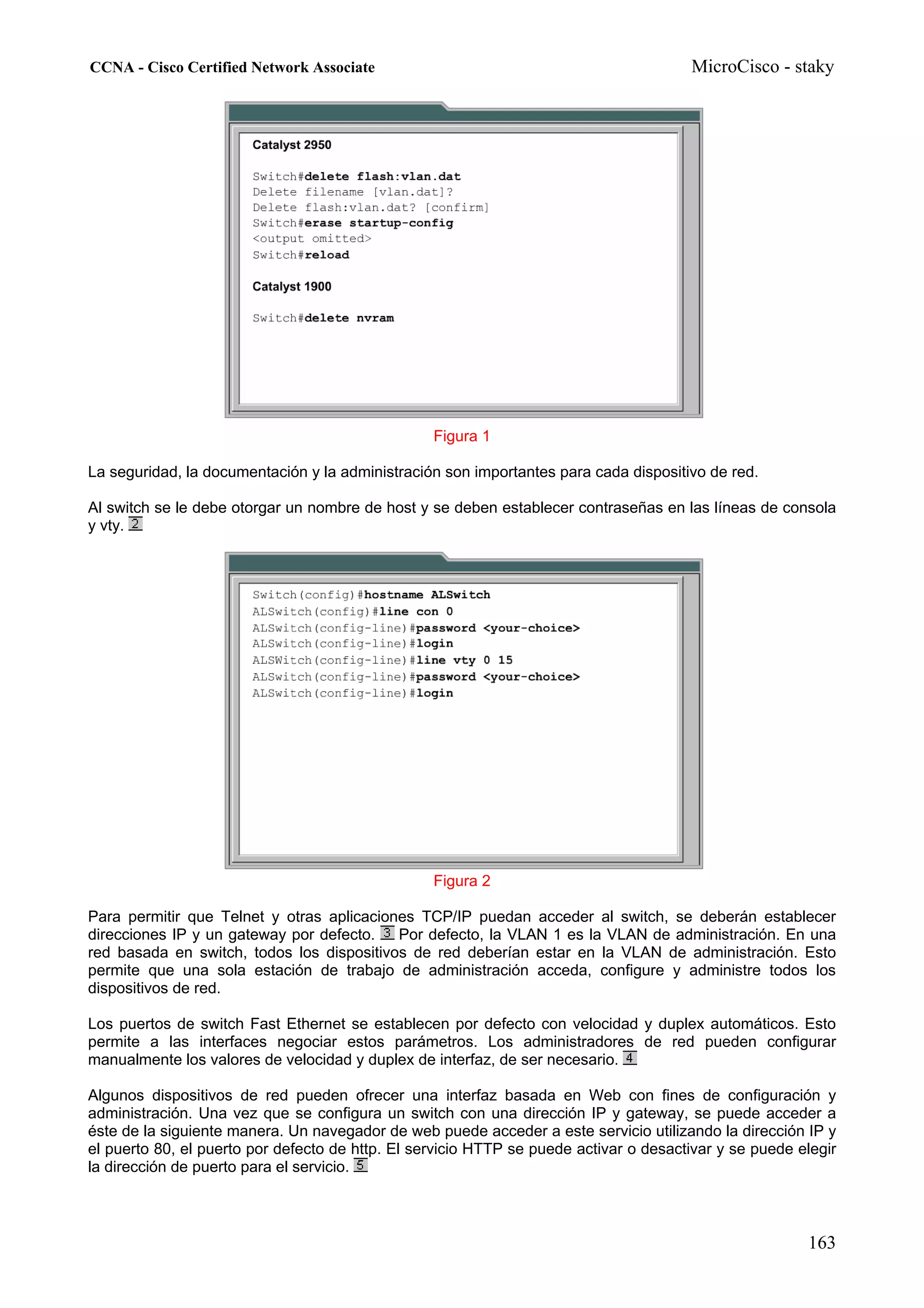 CCNA - Cisco Certified Network Associate                                               MicroCisco - staky




                                                  Figura 1

La seguridad, la documentación y la administración son importantes para cada dispositivo de red.

Al switch se le debe otorgar un nombre de host y se deben establecer contraseñas en las líneas de consola
y vty.




                                                  Figura 2

Para permitir que Telnet y otras aplicaciones TCP/IP puedan acceder al switch, se deberán establecer
direcciones IP y un gateway por defecto.   Por defecto, la VLAN 1 es la VLAN de administración. En una
red basada en switch, todos los dispositivos de red deberían estar en la VLAN de administración. Esto
permite que una sola estación de trabajo de administración acceda, configure y administre todos los
dispositivos de red.

Los puertos de switch Fast Ethernet se establecen por defecto con velocidad y duplex automáticos. Esto
permite a las interfaces negociar estos parámetros. Los administradores de red pueden configurar
manualmente los valores de velocidad y duplex de interfaz, de ser necesario.

Algunos dispositivos de red pueden ofrecer una interfaz basada en Web con fines de configuración y
administración. Una vez que se configura un switch con una dirección IP y gateway, se puede acceder a
éste de la siguiente manera. Un navegador de web puede acceder a este servicio utilizando la dirección IP y
el puerto 80, el puerto por defecto de http. El servicio HTTP se puede activar o desactivar y se puede elegir
la dirección de puerto para el servicio.



                                                                                                        163
 